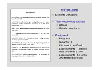 REFERÊNCIAS
                           REFERÊNCIAS

                                                                        Elemento Obrigatório
AAKER, David A. Criando e administrando marcas de sucesso. São
Paulo: Futura, 1996.

CARVALHO, Maria Cecilia Maringoni de (Org.). Construindo o saber:       Todos documentos utilizados
metodologia cientifica, fundamentos e técnicas. 5. ed. São Paulo:
Papirus, 1995. 175 p.                                                      Citados
DEMO, Pedro. Metodologia do conhecimento científico. São Paulo:            Material consultado
Atlas, 1999.

______. Pesquisa: princípio científico e educativo. 6. ed. São Paulo:
Cortez, 2000.                                                           Configuração
FAULSTICH, Enilde L. de J. Como ler, entender e redigir um texto.
14. ed. Petrópolis: Vozes, 2001.
                                                                           Fonte Arial
MAINGUENEAU, Dominique. Elementos de lingüística para o texto              Tamanho 12
literário. São Paulo: Martins Fontes, 1996.
                                                                           Alinhamento justificado
RAMPAZZO, Lino. Metodologia científica: para alunos dos cursos de
graduação e pós-graduação. Lorena, SP: Stiliano; São Paulo: UNISAL,        Espacejamento       simples
1998.
                                                                           entre uma linha e outra
REIS, José Luís. O marketing personalizado e as tecnologias de
Informação. Lisboa: Centro Atlântico, 2000.
                                                                           Espacejamento 1,5 entre
                                                                           uma referência e outra
 