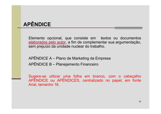 APÊNDICE

 Elemento opcional, que consiste em textos ou documentos
 elaborados pelo autor, a fim de complementar sua argumentação,
 sem prejuízo da unidade nuclear do trabalho.


 APÊNDICE A – Plano de Marketing da Empresa
 APÊNDICE B – Planejamento Financeiro


 Sugere-se utilizar uma folha em branco, com o cabeçalho
 APÊNDICE ou APÊNDICES, centralizado no papel, em fonte
 Arial, tamanho 16.



                                                             32
 
