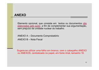 ANEXO

 Elemento opcional, que consiste em textos ou documentos não
 elaborados pelo autor, a fim de complementar sua argumentação,
 sem prejuízo da unidade nuclear do trabalho.


 ANEXO A – Documento Comprobatório
 ANEXO B – Nota Fiscal



 Sugere-se utilizar uma folha em branco, com o cabeçalho ANEXO
 ou ANEXOS, centralizado no papel, em fonte Arial, tamanho 16.


                                                             33
 