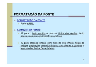 FORMATAÇÃO DA FONTE
 FORMATAÇÃO DA FONTE
   Fonte ARIAL

 TAMANHO DA FONTE
   12 para o texto corrido e para os títulos das seções, tanto
   aqueles com ou sem indicativo numérico


    10 para citações longas (com mais de três linhas), notas de
    rodapé, paginação, conteúdo interno das tabelas e quadros e
    legenda das ilustrações e tabelas



                                                              5
 