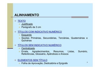 ALINHAMENTO
 TEXTO
   Justificado
   Parágrafo de 3 cm
 TÍTULOS COM INDICATIVO NUMÉRICO
    Esquerdo
    Seções Primárias, Secundárias, Terciárias, Quaternárias e
    Quinárias
 TÍTULOS SEM INDICATIVO NUMÉRICO
    Centralizado
    Errata, Agradecimentos, Resumos, Listas,        Sumário,
    Referências, Glossário, Apêndices e Anexos

 ELEMENTOS SEM TÍTULO
                                                            6
    Folha de Aprovação, Dedicatória e Epígrafe
 