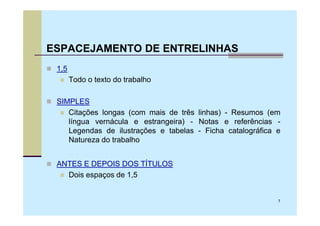 ESPACEJAMENTO DE ENTRELINHAS
 1,5
       Todo o texto do trabalho

 SIMPLES
    Citações longas (com mais de três linhas) - Resumos (em
    língua vernácula e estrangeira) - Notas e referências -
    Legendas de ilustrações e tabelas - Ficha catalográfica e
    Natureza do trabalho


 ANTES E DEPOIS DOS TÍTULOS
   Dois espaços de 1,5


                                                            7
 