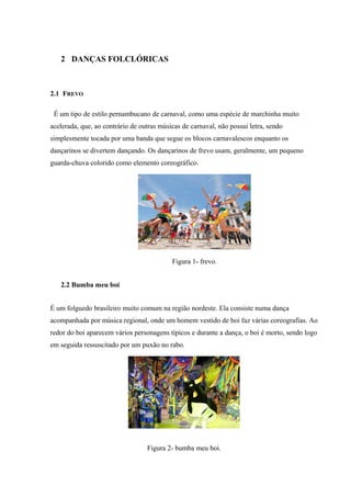 2 DANÇAS FOLCLÓRICAS
2.1 FREVO
É um tipo de estilo pernambucano de carnaval, como uma espécie de marchinha muito
acelerada, que, ao contrário de outras músicas de carnaval, não possui letra, sendo
simplesmente tocada por uma banda que segue os blocos carnavalescos enquanto os
dançarinos se divertem dançando. Os dançarinos de frevo usam, geralmente, um pequeno
guarda-chuva colorido como elemento coreográfico.
Figura 1- frevo.
2.2 Bumba meu boi
É um folguedo brasileiro muito comum na região nordeste. Ela consiste numa dança
acompanhada por música regional, onde um homem vestido de boi faz várias coreografias. Ao
redor do boi aparecem vários personagens típicos e durante a dança, o boi é morto, sendo logo
em seguida ressuscitado por um puxão no rabo.
Figura 2- bumba meu boi.
 