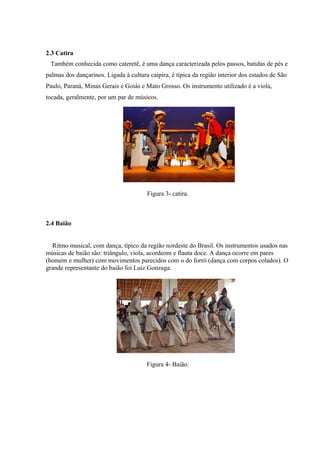 2.3 Catira
Também conhecida como cateretê, é uma dança caracterizada pelos passos, batidas de pés e
palmas dos dançarinos. Ligada à cultura caipira, é típica da região interior dos estados de São
Paulo, Paraná, Minas Gerais e Goiás e Mato Grosso. Os instrumento utilizado é a viola,
tocada, geralmente, por um par de músicos.
Figura 2- catira
Figura 3- catira.
2.4 Baião
Ritmo musical, com dança, típico da região nordeste do Brasil. Os instrumentos usados nas
músicas de baião são: triângulo, viola, acordeom e flauta doce. A dança ocorre em pares
(homem e mulher) com movimentos parecidos com o do forró (dança com corpos colados). O
grande representante do baião foi Luiz Gonzaga.
Figura 4- Baião.
 