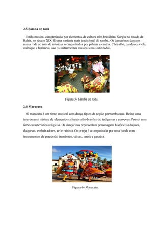 2.5 Samba de roda
Estilo musical caracterizado por elementos da cultura afro-brasileira. Surgiu no estado da
Bahia, no século XIX. É uma variante mais tradicional do samba. Os dançarinos dançam
numa roda ao som de músicas acompanhadas por palmas e cantos. Chocalho, pandeiro, viola,
atabaque e berimbau são os instrumentos musicais mais utilizados.
Figura 5- Samba de roda.
2.6 Maracatu
O maracatu é um ritmo musical com dança típico da região pernambucana. Reúne uma
interessante mistura de elementos culturais afro-brasileiros, indígenas e europeus. Possui uma
forte característica religiosa. Os dançarinos representam personagens históricos (duques,
duquesas, embaixadores, rei e rainha). O cortejo é acompanhado por uma banda com
instrumentos de percussão (tambores, caixas, taróis e ganzás).
Figura 6- Maracatu.
 