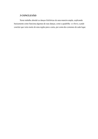 3 CONCLUSÃO
Neste trabalho abordei as danças folclóricas de uma maneira ampla, explicando
basicamente como funciona algumas de suas danças, como a quadrilha e o frevo, e pude
concluir que varia muito de uma região para a outra, por conta dos costumes de cada lugar.
 