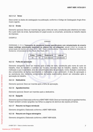 © ABNT 2011 - Todos os direitos reservados 7
ABNT NBR 14724:2011
4.2.1.1.2 Verso
Deve conter os dados de catalogação-na-publicação, conforme o Código de Catalogação Anglo-Ame-
ricano vigente.
4.2.1.2 Errata
Elemento opcional. Deve ser inserida logo após a folha de rosto, constituída pela referência do traba-
lho e pelo texto da errata. Apresentada em papel avulso ou encartado, acrescida ao trabalho depois
de impresso.
EXEMPLO
ERRATA
FERRIGNO, C. R. A. Tratamento de neoplasias ósseas apendiculares com reimplantação de enxerto
ósseo autólogo autoclavado associado ao plasma rico em plaquetas: estudo crítico na cirurgia de
preservação de membro em cães. 2011. 128 f. Tese (Livre-Docência) - Faculdade de Medicina Veterinária e
Zootecnia, Universidade de São Paulo, São Paulo, 2011.
Folha Linha Onde se lê Leia-se
16 10 auto-clavado autoclavado
4.2.1.3 Folha de aprovação
Elemento obrigatório. Deve ser inserida após a folha de rosto, constituída pelo nome do autor do
trabalho, título do trabalho e subtítulo (se houver), natureza (tipo do trabalho, objetivo, nome da
instituição a que é submetido, área de concentração) data de aprovação, nome, titulação e assinatura
dos componentes da banca examinadora e instituições a que pertencem. A data de aprovação e
as assinaturas dos membros componentes da banca examinadora devem ser colocadas após a
aprovação do trabalho.
4.2.1.4 Dedicatória
Elemento opcional. Deve ser inserida após a folha de aprovação.
4.2.1.5 Agradecimentos
Elemento opcional. Devem ser inseridos após a dedicatória.
4.2.1.6 Epígrafe
Elementoopcional.ElaboradaconformeaABNTNBR10520.Deveserinseridaapósosagradecimentos.
Podem também constar epígrafes nas folhas ou páginas de abertura das seções primárias.
4.2.1.7 Resumo na língua vernácula
Elemento obrigatório. Elaborado conforme a ABNT NBR 6028.
4.2.1.8 Resumo em língua estrangeira
Elemento obrigatório. Elaborado conforme a ABNT NBR 6028.
Exemplarparausoexclusivo-PETROLEOBRASILEIRO-33.000.167/0036-31
Impresso por: PETROBRAS
 