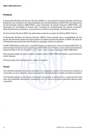 © ABNT 2012 - Todos os direitos reservados
iv
ABNT NBR 6024:2012
Prefácio
A Associação Brasileira de Normas Técnicas (ABNT) é o Foro Nacional de Normalização. As Normas
Brasileiras, cujo conteúdo é de responsabilidade dos Comitês Brasileiros (ABNT/CB), dos Organismos
de Normalização Setorial (ABNT/ONS) e das Comissões de Estudo Especiais (ABNT/CEE), são
elaboradas por Comissões de Estudo (CE), formadas por representantes dos setores envolvidos,
delas fazendo parte: produtores, consumidores e neutros (universidades, laboratórios e outros).
Os Documentos Técnicos ABNT são elaborados conforme as regras da Diretiva ABNT, Parte 2.
A Associação Brasileira de Normas Técnicas (ABNT) chama atenção para a possibilidade de que
alguns dos elementos deste documento podem ser objeto de direito de patente. A ABNT não deve ser
considerada responsável pela identificação de quaisquer direitos de patentes.
A ABNT NBR 6024 foi elaborada no Comitê Brasileiro de Informação e Documentação (ABNT/CB-14),
pela Comissão de Estudo de Documentação (CE-14:000.01). O Projeto circulou em Consulta Nacional
conforme Edital nº 09, de 22.09.2011 a 21.11.2011, com o número de Projeto ABNT NBR 6024.
Esta segunda edição cancela e substitui a edição anterior (ABNT NBR 6024:2003), a qual foi tecnica-
mente revisada.
O Escopo desta Norma Brasileira em inglês é o seguinte:
Scope
This Standard specifies the general principles of a progressive system of numbering the sections of
a document, so as to expose a logical sequence the interrelationships of matter and allow its location.
This Standard applies to the writing of all types of documents, in whatever form, except for those that
have very systematic (dictionaries, vocabularies, etc.) or that do not require systematic (literary works
in general).
Impresso
por
MARILICE
GADELHA
REIS
em
30/03/2012
NTBNET – Licença de uso exclusivo para o Sistema Petrobras
 