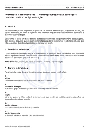 NORMA BRASILEIRA ABNT NBR 6024:2012
© ABNT 2012 - Todos os direitos reservados 1
Informação e documentação — Numeração progressiva das seções
de um documento — Apresentação
1 Escopo
Esta Norma especifica os princípios gerais de um sistema de numeração progressiva das seções
de um documento, de modo a expor em uma sequência lógica o inter-relacionamento da matéria e
a permitir sua localização.
Esta Norma se aplica à redação de todos os tipos de documentos, independentemente do seu suporte,
com exceção daqueles que possuem sistematização própria (dicionários, vocabulários etc.) ou que
não necessitam de sistematização (obras literárias em geral).
2 Referência normativa
O documento relacionado a seguir é indispensável à aplicação deste documento. Para referência
datada, aplica-se somente a edição citada.Para referência não datada, aplica-se a edição mais recente
do referido documento (incluindo emendas).
ABNT NBR 6027, Informação e documentação – Sumário – Apresentação
3 Termos e definições
Para os efeitos deste documento, aplicam-se os seguintes termos e definições.
3.1
alínea
cada uma das subdivisões de uma seção de um documento
3.2
indicativo de seção
número ou grupo numérico que antecede cada seção do documento
3.3
seção
parte em que se divide o texto de um documento, que contém as matérias consideradas afins na
exposição ordenada do assunto.
3.4
seção primária
principal divisão do texto de um documento
3.5
seção secundária
subdivisão do texto a partir de uma seção primária
Impresso
por
MARILICE
GADELHA
REIS
em
30/03/2012
NTBNET – Licença de uso exclusivo para o Sistema Petrobras
 