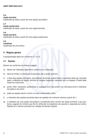 © ABNT 2012 - Todos os direitos reservados
2
ABNT NBR 6024:2012
3.6
seção terciária
subdivisão do texto a partir de uma seção secundária
3.7
seção quaternária
subdivisão do texto a partir de uma seção terciária
3.8
seção quinária
subdivisão do texto a partir de uma seção quaternária
3.9
subalínea
subdivisão de uma alínea
4 Regras gerais
A apresentação deve ser conforme 4.1 a 4.3.
4.1 Seções
Devem ser conforme as alíneas a seguir:
a) devem ser utilizados algarismos arábicos na numeração;
b) deve-se limitar a numeração progressiva até a seção quinária;
c) o título das seções (primárias, secundárias, terciárias, quaternárias e quinárias) deve ser colocado
após o indicativo de seção, alinhado à margem esquerda, separado por um espaço. O texto deve
iniciar em outra linha;
d) ponto, hífen, travessão, parênteses ou qualquer sinal não podem ser utilizados entre o indicativo
da seção e seu título;
e) todas as seções devem conter um texto relacionado a elas;
f) o indicativo das seções primárias deve ser grafado em números inteiros a partir de 1;
g) o indicativo de uma seção secundária é constituído pelo número da seção primária a que per-
tence, seguido do número que lhe for atribuído na sequência do assunto e separado por ponto.
Repete-se o mesmo processo em relação às demais seções;
Impresso
por
MARILICE
GADELHA
REIS
em
30/03/2012
NTBNET – Licença de uso exclusivo para o Sistema Petrobras
 