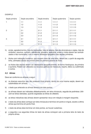 © ABNT 2012 - Todos os direitos reservados 3
ABNT NBR 6024:2012
EXEMPLO
Seção primária Seção secundária Seção terciária Seção quaternária Seção quinária
1 1.1
1.2
1.3
1.1.1
1.1.2
1.1.3
1.1.1.1
1.1.1.2
1.1.1.3
1.1.1.1.1
1.1.1.1.2
1.1.1.1.3
2 2.1
2.2
2.3
2.1.1
2.1.2
2.1.3
2.1.1.1
2.1.1.2
2.1.1.3
2.1.1.1.1
2.1.1.1.2
2.1.1.1.3
3 3.1
3.2
3.3
3.1.1
3.1.2
3.1.3
3.1.1.1
3.1.1.2
3.1.1.3
3.1.1.1.1
3.1.1.1.2
3.1.1.1.3
h) errata, agradecimentos, lista de ilustrações, lista de tabelas, lista de abreviaturas e siglas, lista de
símbolos, resumos, sumário, referências, glossário, apêndice, anexo e índice devem ser centrali-
zados e não numerados, com o mesmo destaque tipográfico das seções primárias;
i) títulos com indicação numérica, que ocupem mais de uma linha, devem ser, a partir da segunda
linha, alinhados abaixo da primeira letra da primeira palavra do título;
j) os títulos das seções devem ser destacados tipograficamente, de forma hierárquica, da primária
à quinária. Podem ser utilizados os recursos gráficos de maiúscula, negrito, itálico ou sublinhado
e outros.
4.2 Alínea
Deve ser conforme as alíneas a seguir:
a) os diversos assuntos que não possuam título próprio, dentro de uma mesma seção, devem ser
subdivididos em alíneas;
b) o texto que antecede as alíneas termina em dois pontos;
c) as alíneas devem ser indicadas alfabeticamente, em letra minúscula, seguida de parêntese. Utili-
zam-se letras dobradas, quando esgotadas as letras do alfabeto;
d) as letras indicativas das alíneas devem apresentar recuo em relação à margem esquerda;
e) o texto da alínea deve começar por letra minúscula e terminar em ponto-e-vírgula, exceto a última
alínea que termina em ponto final;
f) o texto da alínea deve terminar em dois pontos, se houver subalínea;
g) a segunda e as seguintes linhas do texto da alínea começam sob a primeira letra do texto da
própria alínea.
Impresso
por
MARILICE
GADELHA
REIS
em
30/03/2012
NTBNET – Licença de uso exclusivo para o Sistema Petrobras
 
