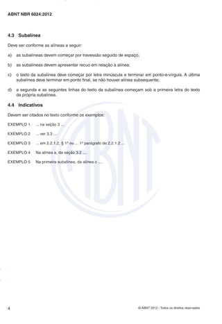 © ABNT 2012 - Todos os direitos reservados
4
ABNT NBR 6024:2012
4.3 Subalínea
Deve ser conforme as alíneas a seguir:
a) as subalíneas devem começar por travessão seguido de espaço;
b) as subalíneas devem apresentar recuo em relação à alínea;
c) o texto da subalínea deve começar por letra minúscula e terminar em ponto-e-vírgula. A última
subalínea deve terminar em ponto final, se não houver alínea subsequente;
d) a segunda e as seguintes linhas do texto da subalínea começam sob a primeira letra do texto
da própria subalínea.
4.4 Indicativos
Devem ser citados no texto conforme os exemplos:
EXEMPLO 1 ... na seção 3 ...
EXEMPLO 2 ... ver 3.3 ...
EXEMPLO 3 ... em 2.2.1.2, § 1º ou ... 1º parágrafo de 2.2.1.2 ...
EXEMPLO 4 Na alínea a, da seção 3.2 ....
EXEMPLO 5 Na primeira subalínea, da alínea c ....
Impresso
por
MARILICE
GADELHA
REIS
em
30/03/2012
NTBNET – Licença de uso exclusivo para o Sistema Petrobras
 
