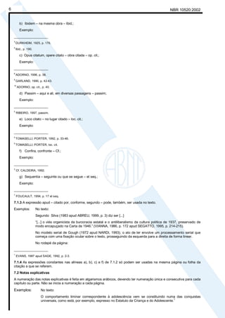 NBR 10520:20026
b) Ibidem – na mesma obra – Ibid.;
Exemplo:
__________________
3
DURKHEIM, 1925, p. 176.
4
Ibid., p. 190.
c) Opus citatum, opere citato – obra citada – op. cit.;
Exemplo:
__________________
8
ADORNO, 1996, p. 38.
9
GARLAND, 1990, p. 42-43.
10
ADORNO, op. cit., p. 40.
d) Passim – aqui e ali, em diversas passagens – passim;
Exemplo:
__________________
5
RIBEIRO, 1997, passim.
e) Loco citato – no lugar citado – loc. cit.;
Exemplo:
__________________
4
TOMASELLI; PORTER, 1992, p. 33-46.
5
TOMASELLI; PORTER, loc. cit.
f) Confira, confronte – Cf.;
Exemplo:
__________________
3
Cf. CALDEIRA, 1992.
g) Sequentia – seguinte ou que se segue – et seq.;
Exemplo:
__________________
7
FOUCAULT, 1994, p. 17 et seq.
7.1.3 A expressão apud – citado por, conforme, segundo – pode, também, ser usada no texto.
Exemplos: No texto:
Segundo Silva (1983 apud ABREU, 1999, p. 3) diz ser [...]
“[...] o viés organicista da burocracia estatal e o antiliberalismo da cultura política de 1937, preservado de
modo encapuçado na Carta de 1946.” (VIANNA, 1986, p. 172 apud SEGATTO, 1995, p. 214-215).
No modelo serial de Gough (1972 apud NARDI, 1993), o ato de ler envolve um processamento serial que
começa com uma fixação ocular sobre o texto, prosseguindo da esquerda para a direita de forma linear.
No rodapé da página:
__________________
1
EVANS, 1987 apud SAGE, 1992, p. 2-3.
7.1.4 As expressões constantes nas alíneas a), b), c) e f) de 7.1.2 só podem ser usadas na mesma página ou folha da
citação a que se referem.
7.2 Notas explicativas
A numeração das notas explicativas é feita em algarismos arábicos, devendo ter numeração única e consecutiva para cada
capítulo ou parte. Não se inicia a numeração a cada página.
Exemplos: No texto:
O comportamento liminar correspondente à adolescência vem se constituindo numa das conquistas
universais, como está, por exemplo, expresso no Estatuto da Criança e do Adolescente.1
Licença de uso exclusivo para Petrobrás S/A
Cópia impressa pelo Sistema Target CENWeb
 