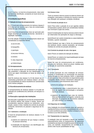 2 NBR 11174/1990
4.1.2 O resíduo, no local de armazenamento, deve estar
devidamente identificado, constando em local visível sua
classificação.
5 Condições específicas
5.1 Seleção do local de armazenamento
5.1.1 O local para armazenamento de resíduos classes II
e III deve ser de maneira que o risco de contaminação
ambiental seja minimizado.
5.1.2 O local de armazenamento deve ser aprovado pelo
Órgão Estadual de Controle Ambiental, atendendo a
legislação específica.
5.1.3 Na seleção do local de armazenamento devem ser
considerados os seguintes fatores:
a) uso do solo;
b) topografia;
c) geologia;
d) recursos hídricos;
e) acesso;
f) área disponível;
g) meteorologia.
5.2 Armazenamento
5.2.1 Os resíduos devem ser armazenados de maneira a
não possibilitar a alteração de sua classificação e de
forma que sejam minimizados os riscos de danos am-
bientais.
5.2.2 Os resíduos das classes II e III não devem ser ar-
mazenados juntamente com resíduos classe I, em face
de a possibilidade da mistura resultante ser caracterizada
como resíduo perigoso.
5.3 Acondicionamento de resíduos
O armazenamento de resíduos classes II e III pode ser
realizado em contêineres e/ou tambores, em tanques e a
granel.
5.4 Execução e operação das instalações
Na execução e operação de um local de armazenamento
de resíduos sólidos não inertes e inertes, devem ser
considerados aspectos relativos ao isolamento, sina-
lização, acesso à área, medidas de controle de poluição
ambiental, treinamento de pessoal e segurança da ins-
talação.
5.4.1 Isolamento e sinalização
O local de armazenamento de resíduos classes II e III
deve possuir:
a) sistema de isolamento tal que impeça o acesso
de pessoas estranhas;
b) sinalização de segurança e de identificação dos
resíduos ali armazenados.
5.4.2 Acesso à área
Tanto os acessos internos quanto os externos devem ser
protegidos, executados e mantidos de maneira a permitir
sua utilização sob quaisquer condições climáticas.
5.4.3 Controle da poluição do ar
5.4.3.1 Para evitar a poluição do ar por agentes sólidos
armazenados a granel, devem ser consideradas medidas
que minimizem a ação dos ventos.
5.4.3.2 Considerações da mesma natureza anterior devem
ser observadas nas operações de carga ou descarga.
5.4.3.3 Devem ser usados recipientes ou vasos totalmente
fechados, quando necessário.
5.4.3.4 Qualquer que seja a forma de armazenamento
dos resíduos, devem, quando necessário, ser tomadas
medidas de controle de poluição atmosférica.
5.4.4 Controle da poluição do solo e das águas
5.4.4.1 Prever um sistema de retenção de sólidos.
5.4.4.2 Prever um sistema de impermeabilização da base
do local de armazenamento.
5.4.4.3 No caso de armazenamento em contêineres,
tanques e/ou tambores, devem-se prever medidas para
contenção de vazamentos acidentais.
5.4.5 Treinamento
A correta operação de uma instalação de armaze-
namento é fundamental na minimização de possíveis
efeitos danosos ao meio ambiente. Assim, a capacidade
do operador é um fator primordial e os responsáveis pelas
instalações devem fornecer treinamento adequado aos
seus funcionários. Este treinamento deve incluir:
a) forma de operação da instalação;
b) procedimentos para o preenchimento dos qua-
dros de registro de movimentação e armazena-
mento de resíduos;
c) aspectos de segurança para caso de incêndio.
Deve ser feito também um registro, contendo uma
descrição do programa de treinamento realizado
por cada indivíduo na instalação.
5.4.6 Segurança da instalação
Uma instalação de armazenamento deve ser operada e
mantida de forma a minimizar a possibilidade de incêndio
ou outra ocorrência que possa constituir ameaça à saúde
humana ou ao meio ambiente.
5.4.7 Equipamentos de segurança
A instalação deve ser equipada e devem ser mantidos
adequadamente todos os equipamentos de segurança
necessários aos tipos de emergência possíveis de ocorrer,
como, por exemplo, equipamentos de combate ao in-
cêndio onde houver possibilidade de fogo.
Cópia não autorizada
 