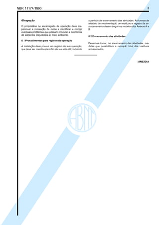 NBR 11174/1990 3
6 Inspeção
O proprietário ou encarregado da operação deve ins-
pecionar a instalação de modo a identificar e corrigir
eventuais problemas que possam provocar a ocorrência
de acidentes prejudiciais ao meio ambiente.
6.1 Procedimentos para registro da operação
A instalação deve possuir um registro de sua operação,
que deve ser mantido até o fim de sua vida útil, incluindo
o período de encerramento das atividades. As formas de
relatório de movimentação de resíduos e registro de ar-
mazenamento devem seguir os modelos dos Anexos A e
B.
6.2 Encerramento das atividades
Devem-se tomar, no encerramento das atividades, me-
didas que possibilitem a remoção total dos resíduos
armazenados.
/ANEXO A
Cópia não autorizada
 