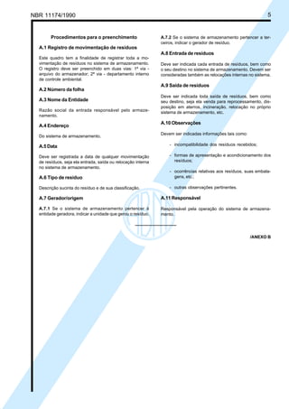 NBR 11174/1990 5
Procedimentos para o preenchimento
A.1 Registro de movimentação de resíduos
Este quadro tem a finalidade de registrar toda a mo-
vimentação de resíduos no sistema de armazenamento.
O registro deve ser preenchido em duas vias: 1ª via -
arquivo do armazenador; 2ª via - departamento interno
de controle ambiental.
A.2 Número da folha
A.3 Nome da Entidade
Razão social da entrada responsável pelo armaze-
namento.
A.4 Endereço
Do sistema de armazenamento.
A.5 Data
Deve ser registrada a data de qualquer movimentação
de resíduos, seja ela entrada, saída ou relocação interna
no sistema de armazenamento.
A.6 Tipo de resíduo
Descrição sucinta do resíduo e de sua classificação.
A.7 Gerador/origem
A.7.1 Se o sistema de armazenamento pertencer à
entidade geradora, indicar a unidade que gerou o resíduo.
A.7.2 Se o sistema de armazenamento pertencer a ter-
ceiros, indicar o gerador de resíduo.
A.8 Entrada de resíduos
Deve ser indicada cada entrada de resíduos, bem como
o seu destino no sistema de armazenamento. Devem ser
consideradas também as relocações internas no sistema.
A.9 Saída de resíduos
Deve ser indicada toda saída de resíduos, bem como
seu destino, seja ela venda para reprocessamento, dis-
posição em aterros, incineração, relocação no próprio
sistema de armazenamento, etc.
A.10 Observações
Devem ser indicadas informações tais como:
- incompatibilidade dos resíduos recebidos;
- formas de apresentação e acondicionamento dos
resíduos;
- ocorrências relativas aos resíduos, suas embala-
gens, etc.;
- outras observações pertinentes.
A.11 Responsável
Responsável pela operação do sistema de armazena-
mento.
/ANEXO B
Cópia não autorizada
 