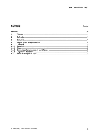 Licença de uso exclusivo para CIA DISTRIBUIDORA DE GÁS DO RIO DE JANEIRO
Cópia impressa pelo sistema CENWEB em 01/07/2004

                                                                                                                               ABNT NBR 12225:2004




Sumário                                                                                                                                                         Página


Prefácio............................................................................................................................................................... iv
1           Objetivo ..................................................................................................................................................1
2           Definição ................................................................................................................................................1
3           Estrutura.................................................................................................................................................1
4           Regras gerais de apresentação ...........................................................................................................1
4.1         Lombada.................................................................................................................................................1
4.1.1       Autor(es).................................................................................................................................................2
4.1.2       Título .......................................................................................................................................................2
4.1.3       Elementos alfanuméricos de identificação ........................................................................................3
4.1.4       Logomarca da editora ...........................................................................................................................3
4.2         Título de margem de capa ....................................................................................................................3




© ABNT 2004 ─ Todos os direitos reservados                                                                                                                             iii
 