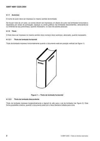 Licença de uso exclusivo para CIA DISTRIBUIDORA DE GÁS DO RIO DE JANEIRO
Cópia impressa pelo sistema CENWEB em 01/07/2004
ABNT NBR 12225:2004



4.1.1     Autor(es)

O nome do autor deve ser impresso no mesmo sentido da lombada.

Se houver mais de um autor, os nomes devem ser impressos um abaixo do outro nas lombadas horizontais e
separados por sinais de pontuação, espaços ou sinais gráficos nas lombadas descendentes, abreviando-se
ou omitindo-se o(s) prenome(s), quando necessário, no caso de autores pessoais.

4.1.2     Título

O título deve ser impresso no mesmo sentido do(s) nome(s) do(s) autor(es), abreviado, quando necessário.

4.1.2.1      Título de lombada horizontal

Título de lombada impresso horizontalmente quando o documento está em posição vertical (ver figura 1).




                                 Figura 1 — Título de lombada horizontal

4.1.2.2      Título de lombada descendente

Título de lombada impresso longitudinalmente e legível do alto para o pé da lombada (ver figura 2). Esta
forma possibilita a leitura, quando o documento está com a face dianteira voltada para cima.




2                                                                     © ABNT 2004 ─ Todos os direitos reservados
 