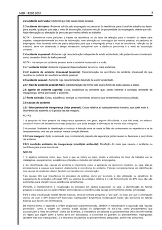 NBR 14280:2001                                                                                                                 3

  2.2 acidente sem lesão: Acidente que não causa lesão pessoal.

  2.3 acidente de trajeto: Acidente sofrido pelo empregado no percurso da residência para o local de trabalho ou deste
  para aquela, qualquer que seja o meio de locomoção, inclusive veículo de propriedade do empregado, desde que não
  haja interrupção ou alteração de percurso por motivo alheio ao trabalho.
  NOTA - Entende-se como percurso o trajeto da residência ou do local de refeição para o trabalho ou deste para
  aqueles, independentemente do meio de locomoção, sem alteração ou interrupção por motivo pessoal, do percurso do
  empregado. Não havendo limite de prazo estipulado para que o empregado atinja o local de residência, refeição ou de
  trabalho, deve ser observado o tempo necessário compatível com a distância percorrida e o meio de locomoção
  utilizado.

  2.4 acidente impessoal: Acidente cuja caracterização independe de existir acidentado, não podendo ser considerado
  como causador direto da lesão pessoal.

  NOTA - Há sempre um acidente pessoal entre o acidente impessoal e a lesão.

  2.4.1 acidente inicial: Acidente impessoal desencadeador de um ou mais acidentes.
  2.4.2 espécie de acidente impessoal (espécie): Caracterização da ocorrência de acidente impessoal de que
  resultou ou poderia ter resultado acidente pessoal.
  2.5 acidente pessoal: Acidente cuja caracterização depende de existir acidentado.

  2.5.1 tipo de acidente pessoal (tipo): Caracterização da forma pela qual a fonte da lesão causou a lesão.
  2.6 agente do acidente (agente): Coisa, substância ou ambiente que, sendo inerente à condição ambiente de
  insegurança, tenha provocado o acidente.
  2.7 fonte da lesão: Coisa, substância, energia ou movimento do corpo que diretamente provocou a lesão.

  2.8 causas do acidente
  2.8.1 fator pessoal de insegurança (fator pessoal): Causa relativa ao comportamento humano, que pode levar à
  ocorrência do acidente ou à prática do ato inseguro.

  NOTAS

  1 A pesquisa do fator pessoal de insegurança apresenta, em geral, alguma dificuldade, o que não deve, no entanto,
  constituir motivo de desestímulo a essa pesquisa, que pode ensejar a eliminação de muitos atos inseguros.

  2 A principal finalidade da classificação é conduzir à distinção entre os casos de falta de conhecimento ou experiência e os de
  desajustamentos, uma vez que cada um merece correção diferente.

  2.8.2 ato inseguro: Ação ou omissão que, contrariando preceito de segurança, pode causar ou favorecer a ocorrência
  de acidente.
  2.8.3 condição ambiente de insegurança (condição ambiente): Condição do meio que causou o acidente ou
  contribuiu para a sua ocorrência.

  NOTAS
  1 O adjetivo ambiente inclui, aqui, tudo o que se refere ao meio, desde a atmosfera do local de trabalho até as
  instalações, equipamentos, substâncias utilizadas e métodos de trabalho empregados.

  2 Na identificação das causas do acidente é importante evitar a aplicação de raciocínio imediato, ou seja, ater-se
  simplesmente a causas que levaram diretamente à ocorrência do acidente. Fatores complementares de identificação
  das causas de acidentes devem também ser levados em consideração.

  Tais causas têm sua importância no processo de análise, como por exemplo, a não utilização ou existência do
  equipamento de proteção individual (EPI) ou sistema de proteção coletiva e o não fornecimento de EPI, mas não são
  suficientes para impedir novas ocorrências semelhantes.

  Portanto, é imprescindível a visualização do processo em cadeia seqüencial, ou seja, a identificação de fatores
  pessoais e causas que se apresentaram como básicas à ocorrência das causas anteriormente citadas (imediatas).

  Para a clara visualização destes fatores básicos, deve-se sempre perguntar o “por quê”, ou seja, por que o empregado
  deixou de usar o EPI disponível? Liderança inadequada? Engenharia inadequada? Estes são exemplos de fatores
  básicos que devem ser identificados.

  Da mesma forma, e seguindo a ordem seqüencial supramencionada, também é indispensável a apuração das “causas
  gerenciais”, como a origem das demais. Estas causas se apresentam no dia-a-dia, como procedimentos que
  caracterizam a “falta de controle”, como por exemplo, a inexistência de padrões ou procedimentos (não existem normas
  ou regras que digam como a tarefa deva ser executada), a existência de padrões ou procedimentos inadequados
  (existem mas são inadequados), e a existência de padrões ou procedimentos adequados, porém não cumpridos.
 