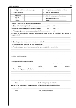 NBR 14280:2001                                                                                                                                                    79

  12 – Condição ambiente de insegurança                                                 13 – Tempo de paralização dos serviços

  14 – Custo estimado                                                                   15 – Data da remessa deste

              Segurado                                                                  16 – Data do acidente ......../......../........
              Não Segurado                                                                       Dia da semana ..........
              TOTAL                                                                              Hora ..............................................

  17- Nome e matrícula do responsável pelo serviço: ..............................................................................

  18- O supervisor estava presente?...........................................sim [                             ]   não [        ]

  19- Faltaram instruções específicas para a tarefa?..................sim [                                     ]   não [        ]

  20- Faltou planejamento na execução do trabalho?.................sim [                                        ]   não [        ]

  20- Quais as providências tomadas anteriormente com relação a segurança do serviço e
  equipamentos?
  .................................................................................................................................................................
  .................................................................................................................................................................

  21- Quantas pessoas estavam empenhados no serviço? ......................................................................

  22- Quantas pessoas poderiam ter sido acidentadas? ..........................................................................

  23- Providências que foram tomadas para evitar futuros acidentes semelhantes
  .................................................................................................................................................................
  .................................................................................................................................................................
  .................................................................................................................................................................

  24- Nome dos informantes

  .................................................................................................................................................................

  25- Responsável pelo preenchimento

  ................................................    .................................................    ........../........../.........    .....................

                     Nome                                                  Função                                      Data                         Rubrica

  26- Parecer da Segurança do Trabalho
  .................................................................................................................................................................
  .................................................................................................................................................................
  .................................................................................................................................................................
  .................................................................................................................................................................

  .........../.........../...........    ..........................................................................................................................

              Data                                                         Chefe da Segurança do Trabalho

  IMPORTANTE: A assinatura abaixo dispensa correspondência de encaminhamento

  ........../........./.........    ...............................................................................................................................

              Data                                                         Chefe do Estabelecimento
 