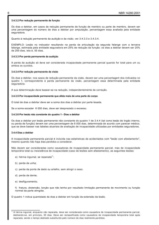 8                                                                                                     NBR 14280:2001

    3.4.3.2 Por redução permanente de função

    Os dias a debitar, em casos de redução permanente de função de membro ou parte de membro, devem ser
    uma percentagem do número de dias a debitar por amputação, percentagem essa avaliada pela entidade
    seguradora.

    Quanto à redução permanente da audição e da visão, ver 3.4.3.3 e 3.4.3.4.

    EXEMPLO: Lesão no indicador resultando na perda da articulação da segunda falange com a terceira
    falange, estimada pela entidade seguradora em 25% de redução da função: os dias a debitar devem ser 25%
    de 200 dias, isto é, 50 dias.

    3.4.3.3 Por perda permanente da audição

    A perda da audição só deve ser considerada incapacidade permanente parcial quando for total para um ou
    ambos os ouvidos.

    3.4.3.4 Por redução permanente da visão

    Os dias a debitar, nos casos de redução permanente da visão, devem ser uma percentagem dos indicados no
    quadro 1, correspondente à perda permanente da visão, percentagem essa determinada pela entidade
    seguradora.

    A sua determinação deve basear-se na redução, independentemente de correção.

    3.4.3.5 Por incapacidade permanente que afeta mais de uma parte do corpo

    O total de dias a debitar deve ser a soma dos dias a debitar por parte lesada.

    Se a soma exceder 6 000 dias, deve ser desprezado o excesso.

    3.4.3.6 Por lesão não constante do quadro 1 - Dias a debitar

    Os dias a debitar por lesão permanente não constante do quadro 1 de 3.4.4 (tal como lesão de órgão interno,
    ou perda de função) devem ser uma percentagem de 6 000 dias, determinada de acordo com parecer médico,
    que se deve basear nas tabelas atuariais de avaliação de incapacidade utilizadas por entidades seguradoras.

    3.4.4 Dias a debitar

    A incapacidade permanente parcial é incluída nas estatísticas de acidentados com "lesão com afastamento",
    mesmo quando não haja dias perdidos a considerar.

    Não devem ser consideradas como causadoras de incapacidade permanente parcial, mas de incapacidade
    temporária total ou inexistência de incapacidade (caso de lesões sem afastamento), as seguintes lesões:

          a) hérnia inguinal, se reparada ) ;
                                           1



          b) perda de unha;

          c) perda da ponta de dedo ou artelho, sem atingir o osso;

          d) perda de dente;

          e) desfiguramento;

          f) fratura, distensão, torção que não tenha por resultado limitação permanente de movimento ou função
          normal da parte atingida.

    O quadro 1 indica quantidade de dias a debitar em função da extensão da lesão.




    ________________
    1)
         A hérnia inguinal, enquanto não reparada, deve ser considerada como causadora de incapacidade permanente parcial,
         debitando-se, em princípio, 50 dias. Deve ser reclassificada como causadora de incapacidade temporária total após
         reparada, sendo o tempo debitado substituído pelo número de dias realmente perdidos.
 
