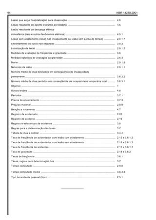 94                                                                                                                                      NBR 14280:2001

     Lesão que exige hospitalização para observação .............................................................. 4.6

     Lesão resultante de agente estranho ao trabalho .............................................................. 4.5

     Lesão resultante de descarga elétrica

     atmosférica (raio e outros fenômenos elétricos) ................................................................. 4.5.1

     Lesão sem afastamento (lesão não incapacitante ou lesão sem perda de tempo) ............... 2.9.1.7

     Levantamento do custo não segurado ............................................................................... 3.8.3

     Localização da lesão ........................................................................................................ 2.9.1.2

     Medidas de avaliação de freqüência e gravidade ............................................................... 3.6

     Medidas optativas de avaliação da gravidade .................................................................... 3.6.3

     Morte ............................................................................................................................... 2.9.1.5

     Natureza da lesão ............................................................................................................ 2.9.1.1

     Número médio de dias debitados em conseqüência de incapacidade

     permanente ...................................................................................................................... 3.6.3.2

     Número médio de dias perdidos em conseqüência de incapacidade temporária total .......... 3.6.3.1

     Objetivo ........................................................................................................................... 1

     Outras lesões ................................................................................................................... 4.8

     Períodos .......................................................................................................................... 3.7.1

     Prazos de encerramento ..................................................................................................           3.7.3

     Prejuízo material .............................................................................................................     2.9.9

     Reação a tratamento ........................................................................................................ 4.7

     Registro de acidentado ..................................................................................................... 2.20

     Registro de acidente ......................................................................................................... 2.19

     Registro e estatísticas de acidentes .................................................................................. 3.8

     Regras para a determinação das taxas .............................................................................. 3.7

     Tabela de dias a debitar ................................................................................................... 3.4.4

     Taxa de freqüência de acidentados com lesão com afastamento ........................................ 2.12 e 3.6.1.2

     Taxa de freqüência de acidentados com lesão sem afastamento ........................................ 2.13 e 3.6.1.3

     Taxa de freqüência de acidentes ....................................................................................... 2.11 e 3.6.1.1

     Taxa de gravidade ............................................................................................................ 2.14 e 3.6.2

     Taxas de freqüência ......................................................................................................... 3.6.1

     Taxas, regras para determinação das ............................................................................... 3.7

     Tempo computado ............................................................................................................ 2.9.8

     Tempo computado médio .................................................................................................. 3.6.3.3

     Tipo de acidente pessoal (tipo) ......................................................................................... 2.5.1



                                                                   ________________
 