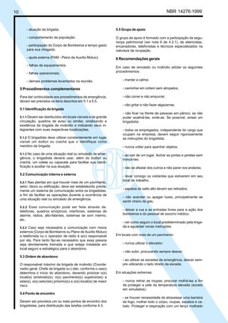 Cópia não autorizada
10                                                                                                     NBR 14276:1999


         - atuação da brigada;                                      5.5 Grupo de apoio

         - comportamento da população;                              O grupo de apoio é formado com a participação da segu-
                                                                    rança patrimonial (ver nota 6 de 4.2.1), de eletricistas,
         - participação do Corpo de Bombeiros e tempo gasto         encanadores, telefonistas e técnicos especializados na
         para sua chegada;                                          natureza da ocupação.
         - ajuda externa (PAM - Plano de Auxílio Mútuo);            6 Recomendações gerais
         - falhas de equipamentos;
                                                                    Em caso de simulado ou incêndio adotar os seguintes
                                                                    procedimentos:
         - falhas operacionais;

         - demais problemas levantados na reunião.                      - manter a calma;

     5 Procedimentos complementares                                     - caminhar em ordem sem atropelos;

     Para dar continuidade aos procedimentos de emergência,             - não correr e não empurrar;
     devem ser previstos os itens descritos em 5.1 a 5.5.
                                                                        - não gritar e não fazer algazarras;
     5.1 Identificação da brigada
                                                                        - não ficar na frente de pessoas em pânico; se não
     5.1.1 Devem ser distribuídos em locais visíveis e de grande        puder acalmá-las, evite-as. Se possível, avisar um
     circulação, quadros de aviso ou similar, sinalizando a             brigadista;
     existência da brigada de incêndio e indicando seus in-
     tegrantes com suas respectivas localizações.                       - todos os empregados, independente do cargo que
                                                                        ocupam na empresa, devem seguir rigorosamente
     5.1.2 O brigadista deve utilizar constantemente em lugar           as instruções do brigadista;
     visível um botton ou crachá que o identifique como
     membro da brigada.                                                 - nunca voltar para apanhar objetos;

     5.1.3 No caso de uma situação real ou simulado de emer-            - ao sair de um lugar, fechar as portas e janelas sem
     gência, o brigadista deverá usar, além do botton ou                trancá-las;
     crachá, um colete ou capacete para facilitar sua identi-
     ficação e auxiliar na sua atuação.                                 - não se afastar dos outros e não parar nos andares;
     5.2 Comunicação interna e externa
                                                                        - levar consigo os visitantes que estiverem em seu
                                                                        local de trabalho;
     5.2.1 Nas plantas em que houver mais de um pavimento,
     setor, bloco ou edificação, deve ser estabelecido previa-
                                                                        - sapatos de salto alto devem ser retirados;
     mente um sistema de comunicação entre os brigadistas,
     a fim de facilitar as operações durante a ocorrência de
                                                                        - não acender ou apagar luzes, principalmente se
     uma situação real ou simulado de emergência.
                                                                        sentir cheiro de gás;
     5.2.2 Essa comunicação pode ser feita através de:
     telefones, quadros sinópticos, interfones, sistemas de             - deixar a rua e as entradas livres para a ação dos
     alarme, rádios, alto-falantes, sistemas de som interno,            bombeiros e do pessoal de socorro médico;
     etc.
                                                                        - ver como seguro o local predeterminado pela briga-
     5.2.3 Caso seja necessária a comunicação com meios                 da e aguardar novas instruções.
     externos (Corpo de Bombeiros ou Plano de Auxílio Mútuo)
     a telefonista ou o operador de rádio é a(o) responsável        Em locais com mais de um pavimento:
     por ela. Para tanto faz-se necessário que essa pessoa
     seja devidamente treinada e que esteja instalada em                - nunca utilizar o elevador;
     local seguro e estratégico para o abandono.
                                                                        - não subir, procurando sempre descer;
     5.3 Ordem de abandono
                                                                        - ao utilizar as escadas de emergência, descer sem-
     O responsável máximo da brigada de incêndio (Coorde-               pre utilizando o lado direito da escada;
     nador geral, Chefe da brigada ou Líder, conforme o caso)
     determina o início do abandono, devendo priorizar o(s)         Em situações extremas:
     local(is) sinistrado(s), o(s) pavimento(s) superior(es) a
     este(s), o(s) setor(es) próximo(s) e o(s) local(is) de maior       - nunca retirar as roupas; procurar molhá-las a fim
     risco.                                                             de proteger a pele da temperatura elevada (exceto
                                                                        em simulados);
     5.4 Ponto de encontro
                                                                        - se houver necessidade de atravessar uma barreira
     Devem ser previstos um ou mais pontos de encontro dos              de fogo, molhar todo o corpo, roupas, sapatos e ca-
     brigadistas, para distribuição das tarefas conforme 4.3.           belo. Proteger a respiração com um lenço molhado
 