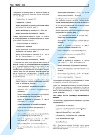 Cópia não autorizada
NBR 14276:1999                                                                                                                     3


  2 Sempre que o resultado obtido do cálculo do número de                  Número total de brigadistas = (5 x 3) + 13 = 15 + 13 = 28
  brigadistas por pavimento for fracionário, deve-se arredondá-lo
  para mais. Exemplo:                                                      Número total de brigadistas = 28 pessoas

      - Loja (subclasse de ocupação III-1)                              b) edificações sem compartimentação dos pavimentos e
                                                                        sem isolamento dos riscos, calcula-se o número de bri-
      População fixa = 9 pessoas                                        gadistas através da subclasse de ocupação de maior risco:

      Número de brigadistas por pavimento = [população fixa por         No caso utiliza-se a subclasse da área industrial (subclasse
      pavimento] x [% de cálculo da tabela 1]                           de ocupação VIII-2) + 116 (indústria)

      Número de brigadistas por pavimento = (9 x 50%) = 4,5             Número de brigadistas por pavimento = [população fixa por
                                                                        pavimento] x [% de cálculo da tabela 1]
      Número de brigadistas por pavimento = 5 pessoas
                                                                           - Área administrativa (subclasse de ocupação VIII-2 -
  3 Sempre que o número de pessoas for superior a 10, o cálculo
                                                                           Indústria sem compartimentação)
  do número de brigadistas por pavimento deve levar em conta o
  percentual até 10 pessoas. Exemplo:                                      População fixa = 19 pessoas por pavimento (três pa-
                                                                           vimentos)
      - Escritório (subclasse de ocupação IV)
                                                                           Número de brigadistas por pavimento = 10 x 50% +
      População fixa = 36 pessoas
                                                                           (19-10) x 7% = 5 + 9 x 7% = 5 + 0,63 = 5,63
      Número de brigadistas por pavimento = [população fixa por
      pavimento] x [% de cálculo da tabela 1]                              Número de brigadistas por pavimento = 6 pessoas

      Número de brigadistas por pavimento = 10 x 40% +                     - Área industrial (subclasse de ocupação VIII-2)
      (36 - 10) x 10% = 4 + 26 x 10% = 4 + 2,6 = 6,6
                                                                           População fixa = 116 pessoas
      Número de brigadistas por pavimento = 7 pessoas
                                                                           Número de brigadistas por pavimento = 10 x 50% +
  4 Quando em uma planta houver mais de uma subclasse de                   (116 - 10) x 7% = 5 + 106 x 7% = 5 + 7,42 = 12,42
  ocupação, o número de brigadistas deve ser calculado levando-
  se em conta a subclasse de ocupação do maior risco. O número             Número de brigadistas por pavimento = 13 pessoas
  de brigadista só é calculado por subclasse de ocupação se as
                                                                           Número total de brigadistas (área administrativa + área
  unidades forem compartimentadas e os riscos forem isolados.
                                                                           industrial)
  Exemplo: planta com duas edificações, sendo a primeira uma
  área de escritórios com três pavimentos e 19 pessoas por pa-             Número total de brigadistas = (6 x 3) + 13 = 18 + 13 = 31
  vimento e a segunda uma indústria de médio potencial de ris-
  co com 116 pessoas:                                                      Número total de brigadistas = 31 pessoas

      a) edificações com pavimentos compartimentados e riscos       5 A composição da brigada de incêndio deve levar em conta a
      isolados, calcula-se o número de brigadistas separada-        participação de pessoas de todos os setores.
      mente por subclasse de ocupação:
                                                                    6 Caso haja segurança patrimonial ou bombeiro profissional
          - Área administrativa (subclasse de ocupação IV)          civil, estes devem participar como colaboradores no programa
                                                                    de brigada de incêndio, porém não podem ser computados para
          População fixa = 19 pessoas por pavimento (três
                                                                    efeito do cálculo da composição da brigada, devido às suas
          pavimentos)
                                                                    funções específicas.
          Número de brigadistas por pavimento = [população fixa
                                                                    4.2.2 Critérios básicos para seleção de candidatos a
          por pavimento] x [% de cálculo da tabela 1]
                                                                    brigadista
          Número de brigadistas por pavimento = 10 x 40% +
          (19-10) x 10% = 4 + 0,9 = 4,9
                                                                    Os candidatos a brigadista devem atender aos seguintes
                                                                    critérios básicos:
          Número de brigadistas por pavimento = 5 pessoas
                                                                        a) permanecer na edificação;
          - Área industrial (subclasse de ocupação VIII-2)
                                                                        b) possuir experiência anterior como brigadista;
          População fixa = 116 pessoas
                                                                        c) possuir robustez física e boa saúde;
          Número de brigadistas por pavimento = [população fixa
          por pavimento] x [% de cálculo da tabela 1]                   d) possuir bom conhecimento das instalações;

          Número de brigadistas por pavimento = 10 x 50% +              e) ter responsabilidade legal;
          (116 - 10) x 7% = 5 + 106 x 7% = 5 + 7,42 = 12,42
                                                                        f) ser alfabetizado.
          Número de brigadistas por pavimento = 13 pessoas
                                                                    NOTA - Caso nenhum candidato atenda aos critérios básicos
          Número total de brigadistas (área administrativa + área   relacionados, devem ser selecionados aqueles que atendam ao
          industrial)                                               maior número de requisitos.
 