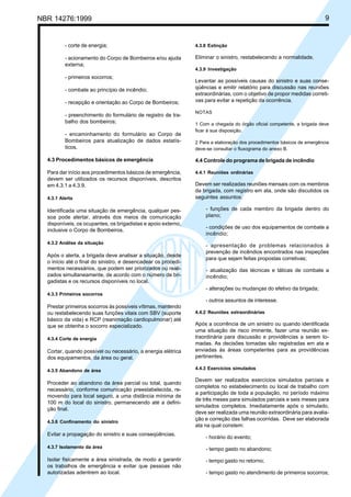 Cópia não autorizada
NBR 14276:1999                                                                                                           9


          - corte de energia;                                   4.3.8 Extinção

          - acionamento do Corpo de Bombeiros e/ou ajuda        Eliminar o sinistro, restabelecendo a normalidade.
          externa;
                                                                4.3.9 Investigação
          - primeiros socorros;
                                                                Levantar as possíveis causas do sinistro e suas conse-
          - combate ao princípio de incêndio;                   qüências e emitir relatório para discussão nas reuniões
                                                                extraordinárias, com o objetivo de propor medidas correti-
          - recepção e orientação ao Corpo de Bombeiros;        vas para evitar a repetição da ocorrência.

                                                                NOTAS
          - preenchimento do formulário de registro de tra-
          balho dos bombeiros;                                  1 Com a chegada do órgão oficial competente, a brigada deve
                                                                ficar à sua disposição.
          - encaminhamento do formulário ao Corpo de
          Bombeiros para atualização de dados estatís-          2 Para a elaboração dos procedimentos básicos de emergência
          ticos.                                                deve-se consultar o fluxograma do anexo B.

  4.3 Procedimentos básicos de emergência                       4.4 Controle do programa de brigada de incêndio

  Para dar início aos procedimentos básicos de emergência,      4.4.1 Reuniões ordinárias
  devem ser utilizados os recursos disponíveis, descritos
  em 4.3.1 a 4.3.9.                                             Devem ser realizadas reuniões mensais com os membros
                                                                da brigada, com registro em ata, onde são discutidos os
  4.3.1 Alerta                                                  seguintes assuntos:

  Identificada uma situação de emergência, qualquer pes-            - funções de cada membro da brigada dentro do
  soa pode alertar, através dos meios de comunicação                plano;
  disponíveis, os ocupantes, os brigadistas e apoio externo,
                                                                    - condições de uso dos equipamentos de combate a
  inclusive o Corpo de Bombeiros.
                                                                    incêndio;
  4.3.2 Análise da situação
                                                                    - apresentação de problemas relacionados à
                                                                    prevenção de incêndios encontrados nas inspeções
  Após o alerta, a brigada deve analisar a situação, desde
                                                                    para que sejam feitas propostas corretivas;
  o início até o final do sinistro, e desencadear os procedi-
  mentos necessários, que podem ser priorizados ou reali-           - atualização das técnicas e táticas de combate a
  zados simultaneamente, de acordo com o número de bri-             incêndio;
  gadistas e os recursos disponíveis no local.
                                                                    - alterações ou mudanças do efetivo da brigada;
  4.3.3 Primeiros socorros
                                                                    - outros assuntos de interesse.
  Prestar primeiros socorros às possíveis vítimas, mantendo
  ou restabelecendo suas funções vitais com SBV (suporte        4.4.2 Reuniões extraordinárias
  básico da vida) e RCP (reanimação cardiopulmonar) até
  que se obtenha o socorro especializado.                       Após a ocorrência de um sinistro ou quando identificada
                                                                uma situação de risco iminente, fazer uma reunião ex-
  4.3.4 Corte de energia                                        traordinária para discussão e providências a serem to-
                                                                madas. As decisões tomadas são registradas em ata e
  Cortar, quando possível ou necessário, a energia elétrica     enviadas às áreas competentes para as providências
  dos equipamentos, da área ou geral.                           pertinentes.

  4.3.5 Abandono de área                                        4.4.3 Exercícios simulados

                                                                Devem ser realizados exercícios simulados parciais e
  Proceder ao abandono da área parcial ou total, quando
                                                                completos no estabelecimento ou local de trabalho com
  necessário, conforme comunicação preestabelecida, re-
                                                                a participação de toda a população, no período máximo
  movendo para local seguro, a uma distância mínima de
                                                                de três meses para simulados parciais e seis meses para
  100 m do local do sinistro, permanecendo até a defini-
                                                                simulados completos. Imediatamente após o simulado,
  ção final.
                                                                deve ser realizada uma reunião extraordinária para avalia-
                                                                ção e correção das falhas ocorridas. Deve ser elaborada
  4.3.6 Confinamento do sinistro
                                                                ata na qual constem:
  Evitar a propagação do sinistro e suas conseqüências.
                                                                    - horário do evento;
  4.3.7 Isolamento da área                                          - tempo gasto no abandono;
  Isolar fisicamente a área sinistrada, de modo a garantir          - tempo gasto no retorno;
  os trabalhos de emergência e evitar que pessoas não
  autorizadas adentrem ao local.                                    - tempo gasto no atendimento de primeiros socorros;
 