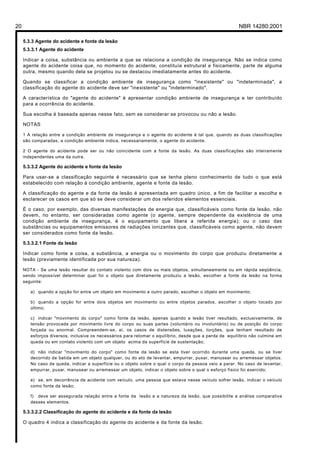 20 NBR 14280:2001
5.3.3 Agente do acidente e fonte da lesão
5.3.3.1 Agente do acidente
Indicar a coisa, substância ou ambiente a que se relaciona a condição de insegurança. Não se indica como
agente do acidente coisa que, no momento do acidente, constituía estrutural e fisicamente, parte de alguma
outra, mesmo quando dela se projetou ou se destacou imediatamente antes do acidente.
Quando se classificar a condição ambiente de insegurança como "inexistente" ou "indeterminada", a
classificação do agente do acidente deve ser "inexistente" ou "indeterminado".
A característica do "agente do acidente" é apresentar condição ambiente de insegurança e ter contribuído
para a ocorrência do acidente.
Sua escolha é baseada apenas nesse fato, sem se considerar se provocou ou não a lesão.
NOTAS
1 A relação entre a condição ambiente de insegurança e o agente do acidente é tal que, quando as duas classificações
são comparadas, a condição ambiente indica, necessariamente, o agente do acidente.
2 O agente do acidente pode ser ou não coincidente com a fonte da lesão. As duas classificações são inteiramente
independentes uma da outra.
5.3.3.2 Agente do acidente e fonte da lesão
Para usar-se a classificação seguinte é necessário que se tenha pleno conhecimento de tudo o que está
estabelecido com relação à condição ambiente, agente e fonte da lesão.
A classificação do agente e da fonte da lesão é apresentada em quadro único, a fim de facilitar a escolha e
esclarecer os casos em que só se deve considerar um dos referidos elementos essenciais.
É o caso, por exemplo, das diversas manifestações de energia que, classificáveis como fonte da lesão, não
devem, no entanto, ser consideradas como agente (o agente, sempre dependente da existência de uma
condição ambiente de insegurança, é o equipamento que libera a referida energia); ou o caso das
substâncias ou equipamentos emissores de radiações ionizantes que, classificáveis como agente, não devem
ser considerados como fonte da lesão.
5.3.3.2.1 Fonte da lesão
Indicar como fonte a coisa, a substância, a energia ou o movimento do corpo que produziu diretamente a
lesão (previamente identificada por sua natureza).
NOTA - Se uma lesão resultar do contato violento com dois ou mais objetos, simultaneamente ou em rápida seqüência,
sendo impossível determinar qual foi o objeto que diretamente produziu a lesão, escolher a fonte da lesão na forma
seguinte:
a) quando a opção for entre um objeto em movimento e outro parado, escolher o objeto em movimento;
b) quando a opção for entre dois objetos em movimento ou entre objetos parados, escolher o objeto tocado por
último;
c) indicar "movimento do corpo" como fonte da lesão, apenas quando a lesão tiver resultado, exclusivamente, de
tensão provocada por movimento livre do corpo ou suas partes (voluntário ou involuntário) ou de posição do corpo
forçada ou anormal. Compreendem-se, aí, os casos de distensões, luxações, torções, que tenham resultado de
esforços diversos, inclusive os necessários para retomar o equilíbrio, desde que a perda de equilíbrio não culmine em
queda ou em contato violento com um objeto acima da superfície de sustentação;
d) não indicar "movimento do corpo" como fonte da lesão se esta tiver ocorrido durante uma queda, ou se tiver
decorrido de batida em um objeto qualquer, ou do ato de levantar, empurrar, puxar, manusear ou arremessar objetos.
No caso de queda, indicar a superfície ou o objeto sobre o qual o corpo da pessoa veio a parar. No caso de levantar,
empurrar, puxar, manusear ou arremessar um objeto, indicar o objeto sobre o qual o esforço físico foi exercido;
e) se, em decorrência de acidente com veículo, uma pessoa que estava nesse veículo sofrer lesão, indicar o veículo
como fonte da lesão;
f) deve ser assegurada relação entre a fonte da lesão e a natureza da lesão, que possibilite a análise comparativa
desses elementos.
5.3.3.2.2 Classificação do agente do acidente e da fonte da lesão
O quadro 4 indica a classificação do agente do acidente e da fonte da lesão.
Licença de uso exclusivo para Petrobrás S/A
Cópia impressa pelo Sistema Target CENWeb
 