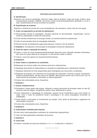 NBR 14280:2001 91
Instruções para preenchimento
A. Identificação:
Preencher com nome do acidentado, matrícula, órgão, data do acidente, cargo que ocupa, função e área
correspondente (exemplo, GRIDIS). Se houver, indicar ferramenta/equipamento danificado e, se for o
caso, características do veículo envolvido no acidente.
B. Classificação do acidente:
Classifica o acidente de acordo com suas conseqüências. Se necessário, marcar mais de uma opção.
C. Custo correspondente ao período de afastamento:
01.Remuneração mensal do empregado, incluídos adicional de periculosidade, insalubridade, noturno,
anuênios, gratificações e média de horas-extras.
02.Custo mensal considerando os encargos sociais, já incluídos benefícios assistenciais.
03.Valor da remuneração diária do empregado acidentado.
04.Número de dias de afastamento pagos pela empresa, inclusive o dia do acidente.
05.Subtotal a. Corresponde à remuneração do empregado durante seu afastamento.
D. Custo de reparo e reposição de material:
06.Indicar o custo de novos equipamentos/ferramentas adquiridos para reposição daqueles danificados,
bem como os custos relativos ao transporte e a mão-de-obra usada no reparo.
07.Indicar o custo dos reparos em equipamentos/ferramentas.
08.Subtotal b.
E. Custo relativo a assistência ao acidentado:
09.Despesas com serviço médico de primeiros-socorros e medicamentos.
10.Despesas decorrentes do deslocamento ou remoção do acidentado para o atendimento imediato.
11.Despesas referentes às horas despendidas pelos empregados que socorreram o acidentado.
12.Despesas da empresa com tratamento de recuperação do acidentado, incluindo cirurgias, fisioterapias,
exames complementares, até seu retorno ao trabalho. Não havendo retorno até o final do ano civil, os
custos devem ser estimados e informados no mês de dezembro.
13.Custos não contemplados acima. Especificar.
14.Subtotal c.
F. Custos complementares:
15.Considerar o tempo gasto pela equipe, utilizando o mesmo percentual de encargos citado no item 02,
incluindo custo de viagens, xerográficas, gráfica, fotos, telefonemas e outros.
16.Custo relacionado à readaptação do acidentado, quando houver transferência para outra função ou
cargo. Inclui o custo de assistência social e psicológica e de outros empregados envolvidos na
readaptação.
17.Custo devido à interrupção no fornecimento de energia. Inclui perda de faturamento, pagamento de
indenizações a terceiros.
18.Custos não contemplados acima. Especificar.
19.Subtotal d.
G. Indenizações recebidas pela empresa:
20.Valor da(s) indenização(ções) recebida(s) de companhia(s) seguradora(s).
21.Valor de indenização(ções) recebida(s) de terceiros.
22.Subtotal e.
H. Custo total
23.Indicar o resultado da soma dos subtotais a + b + c + d, deduzindo o subtotal e.
________________
/Índice alfabético
Licença de uso exclusivo para Petrobrás S/A
Cópia impressa pelo Sistema Target CENWeb
 