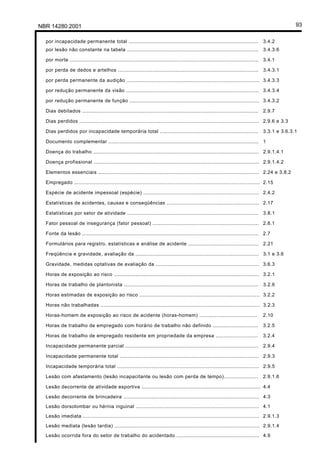 NBR 14280:2001 93
por incapacidade permanente total ................................................................................... 3.4.2
por lesão não constante na tabela .................................................................................... 3.4.3.6
por morte ......................................................................................................................... 3.4.1
por perda de dedos e artelhos .......................................................................................... 3.4.3.1
por perda permanente da audição ..................................................................................... 3.4.3.3
por redução permanente da visão ..................................................................................... 3.4.3.4
por redução permanente de função ................................................................................... 3.4.3.2
Dias debitados ................................................................................................................. 2.9.7
Dias perdidos ................................................................................................................... 2.9.6 e 3.3
Dias perdidos por incapacidade temporária total ............................................................... 3.3.1 e 3.6.3.1
Documento complementar ................................................................................................ 1
Doença do trabalho .......................................................................................................... 2.9.1.4.1
Doença profissional .......................................................................................................... 2.9.1.4.2
Elementos essenciais ....................................................................................................... 2.24 e 3.8.2
Empregado ....................................................................................................................... 2.15
Espécie de acidente impessoal (espécie) .......................................................................... 2.4.2
Estatísticas de acidentes, causas e conseqüências ........................................................... 2.17
Estatísticas por setor de atividade .................................................................................... 3.8.1
Fator pessoal de insegurança (fator pessoal) .................................................................... 2.8.1
Fonte da lesão ................................................................................................................. 2.7
Formulários para registro, estatísticas e análise de acidente ............................................. 2.21
Freqüência e gravidade, avaliação da ............................................................................... 3.1 e 3.6
Gravidade, medidas optativas de avaliação da .................................................................. 3.6.3
Horas de exposição ao risco ............................................................................................. 3.2.1
Horas de trabalho de plantonista ...................................................................................... 3.2.6
Horas estimadas de exposição ao risco ............................................................................. 3.2.2
Horas não trabalhadas ...................................................................................................... 3.2.3
Horas-homem de exposição ao risco de acidente (horas-homem) ..................................... 2.10
Horas de trabalho de empregado com horário de trabalho não definido ............................. 3.2.5
Horas de trabalho de empregado residente em propriedade da empresa ........................... 3.2.4
Incapacidade permanente parcial ..................................................................................... 2.9.4
Incapacidade permanente total ......................................................................................... 2.9.3
Incapacidade temporária total ........................................................................................... 2.9.5
Lesão com afastamento (lesão incapacitante ou lesão com perda de tempo)...................... 2.9.1.6
Lesão decorrente de atividade esportiva ............................................................................ 4.4
Lesão decorrente de brincadeira ....................................................................................... 4.3
Lesão dorsolombar ou hérnia inguinal ............................................................................... 4.1
Lesão imediata ................................................................................................................. 2.9.1.3
Lesão mediata (lesão tardia) ............................................................................................. 2.9.1.4
Lesão ocorrida fora do setor de trabalho do acidentado ..................................................... 4.9
Licença de uso exclusivo para Petrobrás S/A
Cópia impressa pelo Sistema Target CENWeb
 
