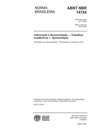 ©ABNT 2005
NORMA
BRASILEIRA
ABNT NBR
14724
Segunda edição
30.12.2005
Válida a partir de
30.01.2006
Informação e documentação — Trabalhos
acadêmicos — Apresentação
Information and documentation – Presentation of academic works
Palavras-chave: Documentação. Trabalho acadêmico. Tese. Dissertação.
Descriptors: Thesis. Documentation. Presentation documents.
ICS 01.140.40
Número de referência
ABNT NBR 14724:2005
9 páginas
 