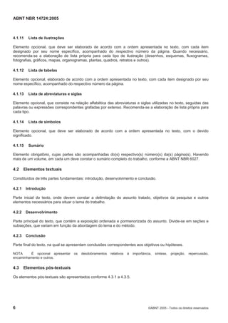 ABNT NBR 14724:2005
6 ©ABNT 2005 - Todos os direitos reservados
4.1.11 Lista de ilustrações
Elemento opcional, que deve ser elaborado de acordo com a ordem apresentada no texto, com cada item
designado por seu nome específico, acompanhado do respectivo número da página. Quando necessário,
recomenda-se a elaboração de lista própria para cada tipo de ilustração (desenhos, esquemas, fluxogramas,
fotografias, gráficos, mapas, organogramas, plantas, quadros, retratos e outros).
4.1.12 Lista de tabelas
Elemento opcional, elaborado de acordo com a ordem apresentada no texto, com cada item designado por seu
nome específico, acompanhado do respectivo número da página.
4.1.13 Lista de abreviaturas e siglas
Elemento opcional, que consiste na relação alfabética das abreviaturas e siglas utilizadas no texto, seguidas das
palavras ou expressões correspondentes grafadas por extenso. Recomenda-se a elaboração de lista própria para
cada tipo.
4.1.14 Lista de símbolos
Elemento opcional, que deve ser elaborado de acordo com a ordem apresentada no texto, com o devido
significado.
4.1.15 Sumário
Elemento obrigatório, cujas partes são acompanhadas do(s) respectivo(s) número(s) da(s) página(s). Havendo
mais de um volume, em cada um deve constar o sumário completo do trabalho, conforme a ABNT NBR 6027.
4.2 Elementos textuais
Constituídos de três partes fundamentais: introdução, desenvolvimento e conclusão.
4.2.1 Introdução
Parte inicial do texto, onde devem constar a delimitação do assunto tratado, objetivos da pesquisa e outros
elementos necessários para situar o tema do trabalho.
4.2.2 Desenvolvimento
Parte principal do texto, que contém a exposição ordenada e pormenorizada do assunto. Divide-se em seções e
subseções, que variam em função da abordagem do tema e do método.
4.2.3 Conclusão
Parte final do texto, na qual se apresentam conclusões correspondentes aos objetivos ou hipóteses.
NOTA É opcional apresentar os desdobramentos relativos à importância, síntese, projeção, repercussão,
encaminhamento e outros.
4.3 Elementos pós-textuais
Os elementos pós-textuais são apresentados conforme 4.3.1 a 4.3.5.
 