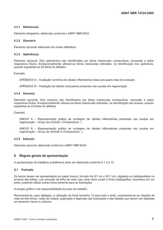 ABNT NBR 14724:2005
©ABNT 2005 - Todos os direitos reservados 7
4.3.1 Referências
Elemento obrigatório, elaborado conforme a ABNT NBR 6023.
4.3.2 Glossário
Elemento opcional, elaborado em ordem alfabética.
4.3.3 Apêndice(s)
Elemento opcional. O(s) apêndice(s) são identificados por letras maiúsculas consecutivas, travessão e pelos
respectivos títulos. Excepcionalmente utilizam-se letras maiúsculas dobradas, na identificação dos apêndices,
quando esgotadas as 23 letras do alfabeto.
Exemplo:
APÊNDICE A – Avaliação numérica de células inflamatórias totais aos quatro dias de evolução
APÊNDICE B – Avaliação de células musculares presentes nas caudas em regeneração
4.3.4 Anexo(s)
Elemento opcional. O(s) anexo(s) são identificados por letras maiúsculas consecutivas, travessão e pelos
respectivos títulos. Excepcionalmente utilizam-se letras maiúsculas dobradas, na identificação dos anexos, quando
esgotadas as 23 letras do alfabeto.
Exemplo:
ANEXO A – Representação gráfica de contagem de células inflamatórias presentes nas caudas em
regeneração – Grupo de controle I (Temperatura...)
ANEXO B – Representação gráfica de contagem de células inflamatórias presentes nas caudas em
regeneração – Grupo de controle II (Temperatura...)
4.3.5 Índice(s)
Elemento opcional, elaborado conforme a ABNT NBR 6034.
5 Regras gerais de apresentação
A apresentação de trabalhos acadêmicos deve ser elaborada conforme 5.1 a 5.10.
5.1 Formato
Os textos devem ser apresentados em papel branco, formato A4 (21 cm x 29,7 cm), digitados ou datilografados no
anverso das folhas, com exceção da folha de rosto cujo verso deve conter a ficha catalográfica, impressos em cor
preta, podendo utilizar outras cores somente para as ilustrações.
O projeto gráfico é de responsabilidade do autor do trabalho.
Recomenda-se, para digitação, a utilização de fonte tamanho 12 para todo o texto, excetuando-se as citações de
mais de três linhas, notas de rodapé, paginação e legendas das ilustrações e das tabelas que devem ser digitadas
em tamanho menor e uniforme.
 