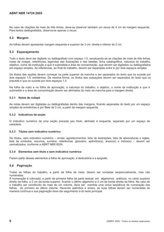 ABNT NBR 14724:2005
8 ©ABNT 2005 - Todos os direitos reservados
No caso de citações de mais de três linhas, deve-se observar também um recuo de 4 cm da margem esquerda.
Para textos datilografados, observa-se apenas o recuo.
5.2 Margem
As folhas devem apresentar margem esquerda e superior de 3 cm; direita e inferior de 2 cm.
5.3 Espacejamento
Todo o texto deve ser digitado ou datilografado com espaço 1,5, excetuando-se as citações de mais de três linhas,
notas de rodapé, referências, legendas das ilustrações e das tabelas, ficha catalográfica, natureza do trabalho,
objetivo, nome da instituição a que é submetida e área de concentração, que devem ser digitados ou datilografados
em espaço simples. As referências, ao final do trabalho, devem ser separadas entre si por dois espaços simples.
Os títulos das seções devem começar na parte superior da mancha e ser separados do texto que os sucede por
dois espaços 1,5, entrelinhas. Da mesma forma, os títulos das subseções devem ser separados do texto que os
precede e que os sucede por dois espaços 1,5.
Na folha de rosto e na folha de aprovação, a natureza do trabalho, o objetivo, o nome da instituição a que é
submetido e a área de concentração devem ser alinhados do meio da mancha para a margem direita.
5.3.1 Notas de rodapé
As notas devem ser digitadas ou datilografadas dentro das margens, ficando separadas do texto por um espaço
simples de entrelinhas e por filete de 3 cm, a partir da margem esquerda.
5.3.2 Indicativos de seção
O indicativo numérico de uma seção precede seu título, alinhado à esquerda, separado por um espaço de
caractere.
5.3.3 Títulos sem indicativo numérico
Os títulos, sem indicativo numérico – errata, agradecimentos, lista de ilustrações, lista de abreviaturas e siglas,
lista de símbolos, resumos, sumário, referências, glossário, apêndice(s), anexo(s) e índice(s) – devem ser
centralizados, conforme a ABNT NBR 6024.
5.3.4 Elementos sem título e sem indicativo numérico
Fazem parte desses elementos a folha de aprovação, a dedicatória e a epígrafe.
5.4 Paginação
Todas as folhas do trabalho, a partir da folha de rosto, devem ser contadas seqüencialmente, mas não
numeradas.
A numeração é colocada, a partir da primeira folha da parte textual, em algarismos arábicos, no canto superior
direito da folha, a 2 cm da borda superior, ficando o último algarismo a 2 cm da borda direita da folha. No caso de
o trabalho ser constituído de mais de um volume, deve ser mantida uma única seqüência de numeração das
folhas, do primeiro ao último volume. Havendo apêndice e anexo, as suas folhas devem ser numeradas de
maneira contínua e sua paginação deve dar seguimento à do texto principal.
 