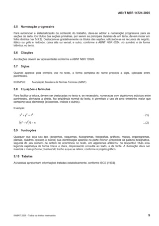 ABNT NBR 14724:2005
©ABNT 2005 - Todos os direitos reservados 9
5.5 Numeração progressiva
Para evidenciar a sistematização do conteúdo do trabalho, deve-se adotar a numeração progressiva para as
seções do texto. Os títulos das seções primárias, por serem as principais divisões de um texto, devem iniciar em
folha distinta (ver 5.3.2). Destacam-se gradativamente os títulos das seções, utilizando-se os recursos de negrito,
itálico ou grifo e redondo, caixa alta ou versal, e outro, conforme a ABNT NBR 6024, no sumário e de forma
idêntica, no texto.
5.6 Citações
As citações devem ser apresentadas conforme a ABNT NBR 10520.
5.7 Siglas
Quando aparece pela primeira vez no texto, a forma completa do nome precede a sigla, colocada entre
parênteses.
EXEMPLO Associação Brasileira de Normas Técnicas (ABNT).
5.8 Equações e fórmulas
Para facilitar a leitura, devem ser destacadas no texto e, se necessário, numeradas com algarismos arábicos entre
parênteses, alinhados à direita. Na seqüência normal do texto, é permitido o uso de uma entrelinha maior que
comporte seus elementos (expoentes, índices e outros).
Exemplo:
222
zyx  ...(1)
  