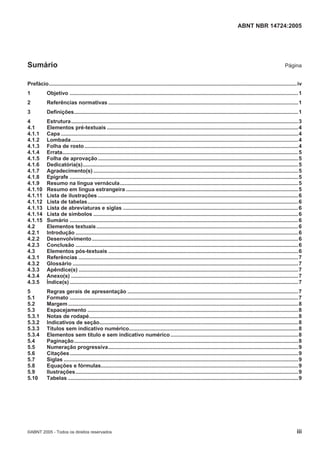 ABNT NBR 14724:2005
©ABNT 2005 - Todos os direitos reservados iii
Sumário Página
Prefácio.......................................................................................................................................................................iv
1 Objetivo ..........................................................................................................................................................1
2 Referências normativas ................................................................................................................................1
3 Definições.......................................................................................................................................................1
4 Estrutura.........................................................................................................................................................3
4.1 Elementos pré-textuais .................................................................................................................................4
4.1.1 Capa ................................................................................................................................................................4
4.1.2 Lombada.........................................................................................................................................................4
4.1.3 Folha de rosto................................................................................................................................................4
4.1.4 Errata...............................................................................................................................................................5
4.1.5 Folha de aprovação.......................................................................................................................................5
4.1.6 Dedicatória(s).................................................................................................................................................5
4.1.7 Agradecimento(s) ..........................................................................................................................................5
4.1.8 Epígrafe ..........................................................................................................................................................5
4.1.9 Resumo na língua vernácula........................................................................................................................5
4.1.10 Resumo em língua estrangeira ....................................................................................................................5
4.1.11 Lista de ilustrações .......................................................................................................................................6
4.1.12 Lista de tabelas..............................................................................................................................................6
4.1.13 Lista de abreviaturas e siglas ......................................................................................................................6
4.1.14 Lista de símbolos ..........................................................................................................................................6
4.1.15 Sumário ..........................................................................................................................................................6
4.2 Elementos textuais........................................................................................................................................6
4.2.1 Introdução ......................................................................................................................................................6
4.2.2 Desenvolvimento...........................................................................................................................................6
4.2.3 Conclusão ......................................................................................................................................................6
4.3 Elementos pós-textuais ................................................................................................................................6
4.3.1 Referências ....................................................................................................................................................7
4.3.2 Glossário ........................................................................................................................................................7
4.3.3 Apêndice(s) ....................................................................................................................................................7
4.3.4 Anexo(s) .........................................................................................................................................................7
4.3.5 Índice(s) ..........................................................................................................................................................7
5 Regras gerais de apresentação ...................................................................................................................7
5.1 Formato ..........................................................................................................................................................7
5.2 Margem ...........................................................................................................................................................8
5.3 Espacejamento ..............................................................................................................................................8
5.3.1 Notas de rodapé.............................................................................................................................................8
5.3.2 Indicativos de seção......................................................................................................................................8
5.3.3 Títulos sem indicativo numérico..................................................................................................................8
5.3.4 Elementos sem título e sem indicativo numérico......................................................................................8
5.4 Paginação.......................................................................................................................................................8
5.5 Numeração progressiva................................................................................................................................9
5.6 Citações..........................................................................................................................................................9
5.7 Siglas ..............................................................................................................................................................9
5.8 Equações e fórmulas.....................................................................................................................................9
5.9 Ilustrações......................................................................................................................................................9
5.10 Tabelas ...........................................................................................................................................................9
 