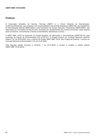 ABNT NBR 14724:2005
iv ©ABNT 2005 - Todos os direitos reservados
Prefácio
A Associação Brasileira de Normas Técnicas (ABNT) é o Fórum Nacional de Normalização.
As Normas Brasileiras, cujo conteúdo é de responsabilidade dos Comitês Brasileiros (ABNT/CB), dos Organismos
de Normalização Setorial (ABNT/ONS) e das Comissões de Estudo Especiais Temporárias (ABNT/CEET), são
elaboradas por Comissões de Estudo (CE), formadas por representantes dos setores envolvidos, delas fazendo
parte: produtores, consumidores e neutros (universidades, laboratórios e outros).
A ABNT NBR 14724 foi elaborada no Comitê Brasileiro de Informação e Documentação (ABNT/CB-14), pela
Comissão de Estudo de Documentação (CE-14:001.01). O Projeto circulou em Consulta Nacional conforme
Edital nº 02, de 28.02.2002, com o número de Projeto ABNT NBR 14724. Seu Projeto de Emenda 1 circulou em
Consulta Nacional conforme Edital nº 03, de 31.03.2005.
Esta segunda edição incorpora a Emenda 1 de 30.12.2005 e cancela e substitui a edição anterior
(ABNT NBR 14724:2002).
 