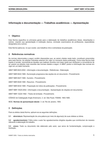 NORMA BRASILEIRA ABNT NBR 14724:2005
©ABNT 2005 - Todos os direitos reservados 1
Informação e documentação — Trabalhos acadêmicos — Apresentação
1 Objetivo
Esta Norma especifica os princípios gerais para a elaboração de trabalhos acadêmicos (teses, dissertações e
outros), visando sua apresentação à instituição (banca, comissão examinadora de professores, especialistas
designados e/ou outros).
Esta Norma aplica-se, no que couber, aos trabalhos intra e extraclasse da graduação.
2 Referências normativas
As normas relacionadas a seguir contêm disposições que, ao serem citadas neste texto, constituem prescrições
para esta Norma. As edições indicadas estavam em vigor no momento desta publicação. Como toda Norma está
sujeita à revisão, recomenda-se àqueles que realizam acordos com base nesta que verifiquem a conveniência de
se usarem as edições mais recentes das normas citadas a seguir. A ABNT possui a informação das normas em
vigor em um dado momento.
ABNT NBR 6023:2002 - Informação e documentação - Referências - Elaboração
ABNT NBR 6024:1989 - Numeração progressiva das seções de um documento - Procedimento
ABNT NBR 6027:1989 - Sumário - Procedimento
ABNT NBR 6028:1990 - Resumos - Procedimento
ABNT NBR 6034:1989 - Preparação de índice de publicações - Procedimento
ABNT NBR 10520:2002 - Informação e documentação - Apresentação de citações em documentos
ABNT NBR 12225:1992 - Títulos de lombada - Procedimento
CÓDIGO de Catalogação Anglo-Americano. 2. ed. São Paulo: FEBAB, 1983-1985.
IBGE. Normas de apresentação tabular. 3. ed. Rio de Janeiro, 1993.
3 Definições
Para os efeitos desta Norma, aplicam-se as seguintes definições:
3.1 abreviatura: Representação de uma palavra por meio de alguma(s) de suas sílabas ou letras.
3.2 agradecimento(s): Folha onde o autor faz agradecimentos dirigidos àqueles que contribuíram de maneira
relevante à elaboração do trabalho.
3.3 anexo: Texto ou documento não elaborado pelo autor, que serve de fundamentação, comprovação e
ilustração.
 