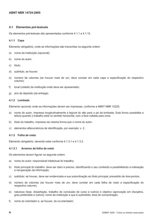 ABNT NBR 14724:2005
4 ©ABNT 2005 - Todos os direitos reservados
4.1 Elementos pré-textuais
Os elementos pré-textuais são apresentados conforme 4.1.1 a 4.1.15.
4.1.1 Capa
Elemento obrigatório, onde as informações são transcritas na seguinte ordem:
a) nome da instituição (opcional);
b) nome do autor;
c) título;
d) subtítulo, se houver;
e) número de volumes (se houver mais de um, deve constar em cada capa a especificação do respectivo
volume);
f) local (cidade) da instituição onde deve ser apresentado;
g) ano de depósito (da entrega).
4.1.2 Lombada
Elemento opcional, onde as informações devem ser impressas, conforme a ABNT NBR 12225:
a) nome do autor, impresso longitudinalmente e legível do alto para o pé da lombada. Esta forma possibilita a
leitura quando o trabalho está no sentido horizontal, com a face voltada para cima;
b) título do trabalho, impresso da mesma forma que o nome do autor;
c) elementos alfanuméricos de identificação, por exemplo: v. 2.
4.1.3 Folha de rosto
Elemento obrigatório, devendo estar conforme 4.1.3.1 e 4.1.3.2.
4.1.3.1 Anverso da folha de rosto
Os elementos devem figurar na seguinte ordem:
a) nome do autor: responsável intelectual do trabalho;
b) título principal do trabalho: deve ser claro e preciso, identificando o seu conteúdo e possibilitando a indexação
e recuperação da informação;
c) subtítulo: se houver, deve ser evidenciada a sua subordinação ao título principal, precedido de dois-pontos;
d) número de volumes (se houver mais de um, deve constar em cada folha de rosto a especificação do
respectivo volume);
e) natureza (tese, dissertação, trabalho de conclusão de curso e outros) e objetivo (aprovação em disciplina,
grau pretendido e outros); nome da instituição a que é submetido; área de concentração;
f) nome do orientador e, se houver, do co-orientador;
 