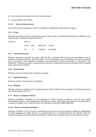ABNT NBR 14724:2005
©ABNT 2005 - Todos os direitos reservados 5
g) local (cidade) da instituição onde deve ser apresentado;
h) ano de depósito (da entrega).
4.1.3.2 Verso da folha de rosto
Deve conter a ficha catalográfica, conforme o Código de Catalogação Anglo-Americano vigente.
4.1.4 Errata
Elemento opcional que deve ser inserido logo após a folha de rosto, constituído pela referência do trabalho e pelo
texto da errata e disposto da seguinte maneira:
EXEMPLO ERRATA
Folha Linha Onde se lê Leia-se
32 3 publiacao publicação
4.1.5 Folha de aprovação
Elemento obrigatório, colocado logo após a folha de rosto, constituído pelo nome do autor do trabalho, título do
trabalho e subtítulo (se houver), natureza, objetivo, nome da instituição a que é submetido, área de concentração,
data de aprovação, nome, titulação e assinatura dos componentes da banca examinadora e instituições a que
pertencem. A data de aprovação e assinaturas dos membros componentes da banca examinadora são colocadas
após a aprovação do trabalho.
4.1.6 Dedicatória(s)
Elemento opcional, colocado após a folha de aprovação.
4.1.7 Agradecimento(s)
Elemento opcional, colocado após a dedicatória.
4.1.8 Epígrafe
Elemento opcional, colocado após os agradecimentos. Podem também constar epígrafes nas folhas de abertura
das seções primárias (ver 5.5).
4.1.9 Resumo na língua vernácula
Elemento obrigatório, constituído de uma seqüência de frases concisas e objetivas e não de uma simples
enumeração de tópicos, não ultrapassando 500 palavras, seguido, logo abaixo, das palavras representativas do
conteúdo do trabalho, isto é, palavras-chave e/ou descritores, conforme a ABNT NBR 6028.
4.1.10 Resumo em língua estrangeira
Elemento obrigatório, com as mesmas características do resumo em língua vernácula, digitado ou datilografado
em folha separada (em inglês Abstract, em espanhol Resumen, em francês Résumé, por exemplo). Deve ser
seguido das palavras representativas do conteúdo do trabalho, isto é, palavras-chave e/ou descritores, na língua.
 