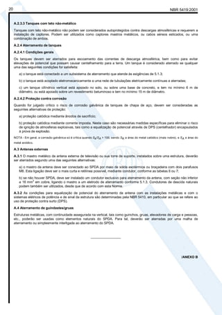 NBR 5419:200120
A.2.3.3 Tanques com teto não-metálico
Tanques com teto não-metálico não podem ser considerados autoprotegidos contra descargas atmosféricas e requerem a
instalação de captores. Podem ser utilizados como captores mastros metálicos, ou cabos aéreos esticados, ou uma
combinação de ambos.
A.2.4 Aterramento de tanques
A.2.4.1 Condições gerais
Os tanques devem ser aterrados para escoamento das correntes de descarga atmosférica, bem como para evitar
elevações de potencial que possam causar centelhamento para a terra. Um tanque é considerado aterrado se qualquer
uma das seguintes condições for satisfeita:
a) o tanque está conectado a um subsistema de aterramento que atende às exigências de 5.1.3;
b) o tanque está acoplado eletromecanicamente a uma rede de tubulações eletricamente contínuas e aterradas;
c) um tanque cilíndrico vertical está apoiado no solo, ou sobre uma base de concreto, e tem no mínimo 6 m de
diâmetro, ou está apoiado sobre um revestimento betuminoso e tem no mínimo 15 m de diâmetro.
A.2.4.2 Proteção contra corrosão
Quando for julgado crítico o risco de corrosão galvânica de tanques de chapa de aço, devem ser consideradas as
seguintes alternativas de proteção:
a) proteção catódica mediante ânodos de sacrifício;
b) proteção catódica mediante corrente imposta. Neste caso são necessárias medidas específicas para eliminar o risco
de ignição de atmosferas explosivas, tais como a equalização de potencial através de DPS (centelhador) encapsulados
à prova de explosão.
NOTA - Em geral, a corrosão galvânica só é crítica quando Sk/SA > 100, sendo SK a área do metal catódico (mais nobre), e SA a área do
metal anódico.
A.3 Antenas externas
A.3.1 O mastro metálico da antena externa de televisão ou sua torre de suporte, instalados sobre uma estrutura, deverão
ser aterrados segundo uma das seguintes alternativas:
a) o mastro da antena deve ser conectado ao SPDA por meio de solda exotérmica ou braçadeira com dois parafusos
M8. Esta ligação deve ser o mais curta e retilínea possível, mediante condutor, conforme as tabelas 6 ou 7;
b) se não houver SPDA, deve ser instalado um condutor exclusivo para aterramento da antena, com seção não inferior
a 16 mm2
em cobre, ligando o mastro a um eletrodo de aterramento conforme 5.1.3. Condutores de descida naturais
podem também ser utilizados, desde que de acordo com esta Norma.
A.3.2 As condições para equalização de potencial do aterramento da antena com as instalações metálicas e com o
sistemas elétricos de potência e de sinal da estrutura são determinadas pela NBR 5410, em particular ao que se refere ao
uso de proteção contra surto (DPS).
A.4 Aterramento de guindastes/gruas
Estruturas metálicas, com continuidade assegurada na vertical, tais como guinchos, gruas, elevadores de carga e pessoas,
etc., poderão ser usadas como elementos naturais do SPDA. Para tal, deverão ser aterradas por uma malha de
aterramento ou simplesmente interligada ao aterramento do SPDA.
________________
/ANEXO B
Cópia não autorizada
 