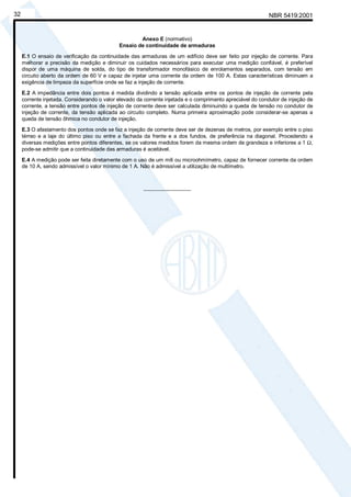 NBR 5419:200132
Anexo E (normativo)
Ensaio de continuidade de armaduras
E.1 O ensaio de verificação da continuidade das armaduras de um edifício deve ser feito por injeção de corrente. Para
melhorar a precisão da medição e diminuir os cuidados necessários para executar uma medição confiável, é preferível
dispor de uma máquina de solda, do tipo de transformador monofásico de enrolamentos separados, com tensão em
circuito aberto da ordem de 60 V e capaz de injetar uma corrente da ordem de 100 A. Estas características diminuem a
exigência de limpeza da superfície onde se faz a injeção de corrente.
E.2 A impedância entre dois pontos é medida dividindo a tensão aplicada entre os pontos de injeção de corrente pela
corrente injetada. Considerando o valor elevado da corrente injetada e o comprimento apreciável do condutor de injeção de
corrente, a tensão entre pontos de injeção de corrente deve ser calculada diminuindo a queda de tensão no condutor de
injeção de corrente, da tensão aplicada ao circuito completo. Numa primeira aproximação pode considerar-se apenas a
queda de tensão ôhmica no condutor de injeção.
E.3 O afastamento dos pontos onde se faz a injeção de corrente deve ser de dezenas de metros, por exemplo entre o piso
térreo e a laje do último piso ou entre a fachada da frente e a dos fundos, de preferência na diagonal. Procedendo a
diversas medições entre pontos diferentes, se os valores medidos forem da mesma ordem de grandeza e inferiores a 1 Ω,
pode-se admitir que a continuidade das armaduras é aceitável.
E.4 A medição pode ser feita diretamente com o uso de um mili ou microohmímetro, capaz de fornecer corrente da ordem
de 10 A, sendo admissível o valor mínimo de 1 A. Não é admissível a utilização de multímetro.
________________
Cópia não autorizada
 