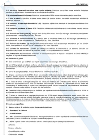NBR 5419:20014
3.35 estruturas (especiais) com risco para o meio ambiente: Estruturas que podem causar emissões biológicas,
químicas ou radioativas em conseqüência de uma descarga atmosférica.
3.36 estruturas (especiais) diversas: Estruturas para as quais o SPDA requer critérios de proteção específicos.
3.37 risco de danos: Expectativa de danos anuais médios (de pessoas e bens), resultantes de descargas atmosféricas
sobre uma estrutura.
3.38 freqüência de descargas atmosféricas (Nd): Freqüência média anual previsível de descargas atmosféricas sobre
uma estrutura.
3.39 freqüência admissível de danos (Nc): Freqüência média anual previsível de danos, que pode ser tolerada por uma
estrutura.
3.40 eficiência de intercepção (Ei): Relação entre a freqüência média anual de descargas atmosféricas interceptadas
pelos captores e a freqüência (Nd) sobre a estrutura.
3.41 eficiência de dimensionamento (Es): Relação entre a freqüência média anual de descargas atmosféricas in-
terceptadas sem causar danos à estrutura e a freqüência (Nd) sobre a estrutura.
3.42 eficiência de um SPDA (E): Relação entre a freqüência média anual de descargas atmosféricas que não causam
danos, interceptadas ou não pelo SPDA, e a freqüência (Nd) sobre a estrutura.
3.43 condutor de aterramento: Condutor que interliga um eletrodo de aterramento a um elemento condutor não
enterrado, que pode ser uma descida de pára-raios, o LEP/TAP ou qualquer estrutura metálica.
3.44 ponto quente: Aquecimento em uma chapa no lado oposto ao ponto de impacto e susceptível de causar inflamação
de gases ou vapores em áreas classificadas.
4 Características gerais
4.1 Deve ser lembrado que um SPDA não impede a ocorrência das descargas atmosféricas.
4.2 Um SPDA projetado e instalado conforme esta Norma não pode assegurar a proteção absoluta de uma estrutura, de
pessoas e bens. Entretanto, a aplicação desta Norma reduz de forma significativa os riscos de danos devidos às descargas
atmosféricas.
4.3 O nível de proteção do SPDA deve ser determinado conforme a tabela B.6.
4.4 O tipo e o posicionamento do SPDA devem ser estudados cuidadosamente no estágio de projeto da edificação, para
se tirar o máximo proveito dos elementos condutores da própria estrutura. Isto facilita o projeto e a construção de uma
instalação integrada, permite melhorar o aspecto estético, aumentar a eficiência do SPDA e minimizar custos.
4.5 O acesso à terra e a utilização adequada das armaduras metálicas das fundações como eletrodo de aterramento
podem não ser possíveis após o início dos trabalhos de construção. A natureza e a resistividade do solo devem ser
consideradas no estágio inicial do projeto. Este parâmetro pode ser útil para dimensionar o subsistema de aterramento,
que pode influenciar certos detalhes do projeto civil das fundações.
4.6 Para evitar trabalhos desnecessários, é primordial que haja entendimentos regulares entre os projetistas do SPDA, os
arquitetos e os construtores da estrutura.
4.7 O projeto, a instalação e os materiais utilizados em um SPDA devem atender plenamente a esta Norma. Não são
admitidos quaisquer recursos artificiais destinados a aumentar o raio de proteção dos captores, tais como captores com
formatos especiais, ou de metais de alta condutividade, ou ainda ionizantes, radioativos ou não. Os SPDA que tenham sido
instalados com tais captores devem ser redimensionados e substituídos de modo a atender a esta Norma.
5 Condições específicas
5.1 Sistema externo de proteção contra descargas atmosféricas
5.1.1 Subsistema de captores
5.1.1.1 Generalidades
5.1.1.1.1 A probabilidade de penetração de uma descarga atmosférica no volume a proteger é consideravelmente reduzida
pela presença de um subsistema de captação corretamente projetado.
5.1.1.1.2 Os captores podem ser constituídos por uma combinação qualquer dos seguintes elementos:
a) hastes;
b) cabos esticados;
c) condutores em malha;
d) elementos naturais.
Cópia não autorizada
 