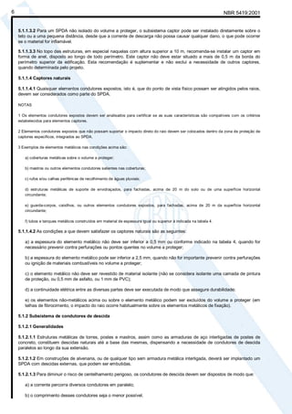 NBR 5419:20016
5.1.1.3.2 Para um SPDA não isolado do volume a proteger, o subsistema captor pode ser instalado diretamente sobre o
teto ou a uma pequena distância, desde que a corrente de descarga não possa causar qualquer dano, o que pode ocorrer
se o material for inflamável.
5.1.1.3.3 No topo das estruturas, em especial naquelas com altura superior a 10 m, recomenda-se instalar um captor em
forma de anel, disposto ao longo de todo perímetro. Este captor não deve estar situado a mais de 0,5 m da borda do
perímetro superior da edificação. Esta recomendação é suplementar e não exclui a necessidade de outros captores,
quando determinada pelo projeto.
5.1.1.4 Captores naturais
5.1.1.4.1 Quaisquer elementos condutores expostos, isto é, que do ponto de vista físico possam ser atingidos pelos raios,
devem ser considerados como parte do SPDA.
NOTAS
1 Os elementos condutores expostos devem ser analisados para certificar se as suas características são compatíveis com os critérios
estabelecidos para elementos captores.
2 Elementos condutores expostos que não possam suportar o impacto direto do raio devem ser colocados dentro da zona de proteção de
captores específicos, integrados ao SPDA.
3 Exemplos de elementos metálicos nas condições acima são:
a) coberturas metálicas sobre o volume a proteger;
b) mastros ou outros elementos condutores salientes nas coberturas;
c) rufos e/ou calhas periféricas de recolhimento de águas pluviais;
d) estruturas metálicas de suporte de envidraçados, para fachadas, acima de 20 m do solo ou de uma superfície horizontal
circundante;
e) guarda-corpos, caixilhos, ou outros elementos condutores expostos, para fachadas, acima de 20 m da superfície horizontal
circundante;
f) tubos e tanques metálicos construídos em material de espessura igual ou superior à indicada na tabela 4.
5.1.1.4.2 As condições a que devem satisfazer os captores naturais são as seguintes:
a) a espessura do elemento metálico não deve ser inferior a 0,5 mm ou conforme indicado na tabela 4, quando for
necessário prevenir contra perfurações ou pontos quentes no volume a proteger;
b) a espessura do elemento metálico pode ser inferior a 2,5 mm, quando não for importante prevenir contra perfurações
ou ignição de materiais combustíveis no volume a proteger;
c) o elemento metálico não deve ser revestido de material isolante (não se considera isolante uma camada de pintura
de proteção, ou 0,5 mm de asfalto, ou 1 mm de PVC);
d) a continuidade elétrica entre as diversas partes deve ser executada de modo que assegure durabilidade;
e) os elementos não-metálicos acima ou sobre o elemento metálico podem ser excluídos do volume a proteger (em
telhas de fibrocimento, o impacto do raio ocorre habitualmente sobre os elementos metálicos de fixação).
5.1.2 Subsistema de condutores de descida
5.1.2.1 Generalidades
5.1.2.1.1 Estruturas metálicas de torres, postes e mastros, assim como as armaduras de aço interligadas de postes de
concreto, constituem descidas naturais até a base das mesmas, dispensando a necessidade de condutores de descida
paralelos ao longo da sua extensão.
5.1.2.1.2 Em construções de alvenaria, ou de qualquer tipo sem armadura metálica interligada, deverá ser implantado um
SPDA com descidas externas, que podem ser embutidas.
5.1.2.1.3 Para diminuir o risco de centelhamento perigoso, os condutores de descida devem ser dispostos de modo que:
a) a corrente percorra diversos condutores em paralelo;
b) o comprimento desses condutores seja o menor possível.
Cópia não autorizada
 