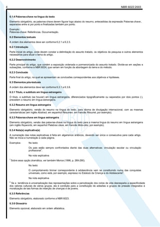 Licença de uso exclusivo para Petrobrás S/A
Cópia impressa pelo Sistema Target CENWeb

4

NBR 6022:2003

6.1.4 Palavras-chave na língua do texto
Elemento obrigatório, as palavras-chave devem figurar logo abaixo do resumo, antecedidas da expressão Palavras-chave:,
separadas entre si por ponto e finalizadas também por ponto.
Exemplo:
Palavras-chave: Referências. Documentação.
6.2 Elementos textuais
A ordem dos elementos deve ser conforme 6.2.1 a 6.2.3.
6.2.1 Introdução
Parte inicial do artigo, onde devem constar a delimitação do assunto tratado, os objetivos da pesquisa e outros elementos
necessários para situar o tema do artigo.
6.2.2 Desenvolvimento
Parte principal do artigo, que contém a exposição ordenada e pormenorizada do assunto tratado. Divide-se em seções e
subseções, conforme a NBR 6024, que variam em função da abordagem do tema e do método.
6.2.3 Conclusão
Parte final do artigo, na qual se apresentam as conclusões correspondentes aos objetivos e hipóteses.
6.3 Elementos pós-textuais
A ordem dos elementos deve ser conforme 6.3.1 a 6.3.8.
6.3.1 Título, e subtítulo em língua estrangeira
O título, e subtítulo (se houver) em língua estrangeira, diferenciados tipograficamente ou separados por dois pontos (:),
precedem o resumo em língua estrangeira.
6.3.2 Resumo em língua estrangeira
Elemento obrigatório, versão do resumo na língua do texto, para idioma de divulgação internacional, com as mesmas
características (em inglês Abstract, em espanhol Resumen, em francês Résumé, por exemplo).
6.3.3 Palavras-chave em língua estrangeira
Elemento obrigatório, versão das palavras-chave na língua do texto para a mesma língua do resumo em língua estrangeira
(em inglês Keywords, em espanhol Palabras clave, em francês Mots-clés, por exemplo).
6.3.4 Nota(s) explicativa(s)
A numeração das notas explicativas é feita em algarismos arábicos, devendo ser única e consecutiva para cada artigo.
Não se inicia a numeração a cada página.
Exemplos:

No texto
Os pais estão sempre confrontados diante das duas alternativas: vinculação escolar ou vinculação
1
profissional .
Na nota explicativa

1

Sobre essa opção dramática, ver também Morice (1996, p. 269-290).
No texto
O comportamento liminar correspondente à adolescência vem se constituindo numa das conquistas
2
universais, como está, por exemplo, expresso no Estatuto da Criança e do Adolescente .
Na nota explicativa

2

Se a tendência à universalização das representações sobre a periodização dos ciclos de vida desrespeita a especificidade
dos valores culturais de vários grupos, ela é condição para a constituição de adesões e grupos de pressão integrados à
moralização de tais formas de inserção de crianças e de jovens.
6.3.5 Referências
Elemento obrigatório, elaborado conforme a NBR 6023.
6.3.6 Glossário
Elemento opcional, elaborado em ordem alfabética.

 