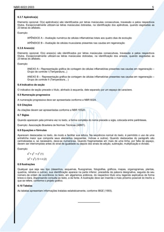 Licença de uso exclusivo para Petrobrás S/A

NBR 6022:2003 Cópia impressa pelo Sistema Target CENWeb

5

6.3.7 Apêndice(s)
Elemento opcional. O(s) apêndice(s) são identificados por letras maiúsculas consecutivas, travessão e pelos respectivos
títulos. Excepcionalmente utilizam-se letras maiúsculas dobradas, na identificação dos apêndices, quando esgotadas as
23 letras do alfabeto.
Exemplo:
APÊNDICE A – Avaliação numérica de células inflamatórias totais aos quatro dias de evolução
APÊNDICE B – Avaliação de células musculares presentes nas caudas em regeneração
6.3.8 Anexo(s)
Elemento opcional. O(s) anexo(s) são identificados por letras maiúsculas consecutivas, travessão e pelos respectivos
títulos. Excepcionalmente utilizam-se letras maiúsculas dobradas, na identificação dos anexos, quando esgotadas as
23 letras do alfabeto.
Exemplo:
ANEXO A – Representação gráfica de contagem de células inflamatórias presentes nas caudas em regeneração –
Grupo de controle I (Temperatura...)
ANEXO B – Representação gráfica de contagem de células inflamatórias presentes nas caudas em regeneração –
Grupo de controle II (Temperatura... )
6.4 Indicativo de seção
O indicativo de seção precede o título, alinhado à esquerda, dele separado por um espaço de caractere.
6.5 Numeração progressiva
A numeração progressiva deve ser apresentada conforme a NBR 6024.
6.6 Citações
As citações devem ser apresentadas conforme a NBR 10520.
6.7 Siglas
Quando aparecem pela primeira vez no texto, a forma completa do nome precede a sigla, colocada entre parênteses.
Exemplo: Associação Brasileira de Normas Técnicas (ABNT).
6.8 Equações e fórmulas
Aparecem destacadas no texto, de modo a facilitar sua leitura. Na seqüência normal do texto, é permitido o uso de uma
entrelinha maior que comporte seus elementos (expoentes, índices e outros). Quando destacadas do parágrafo são
centralizadas e, se necessário, deve-se numerá-las. Quando fragmentadas em mais de uma linha, por falta de espaço,
devem ser interrompidas antes do sinal de igualdade ou depois dos sinais de adição, subtração, multiplicação e divisão.
Exemplo:
x2 + y2 = z2 (1)
(x2 + y2)/5 = n (2)
6.9 Ilustrações
Qualquer que seja seu tipo (desenhos, esquemas, fluxogramas, fotografias, gráficos, mapas, organogramas, plantas,
quadros, retratos e outros), sua identificação aparece na parte inferior, precedida da palavra designativa, seguida de seu
número de ordem de ocorrência no texto, em algarismos arábicos, do respectivo título e/ou legenda explicativa de forma
breve e clara, dispensando consulta ao texto, e da fonte. A ilustração deve ser inserida o mais próximo possível do trecho a
que se refere, conforme o projeto gráfico.
6.10 Tabelas
As tabelas apresentam informações tratadas estatisticamente, conforme IBGE (1993).

________________

 