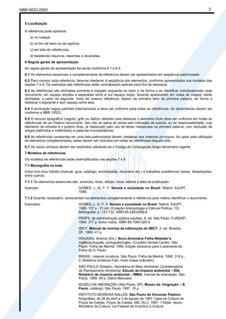 NBR 6023:2002 3
5 Localização
A referência pode aparecer:
a) no rodapé;
b) no fim de texto ou de capítulo;
c) em lista de referências;
d) tecedendo resumos, resenhas e recensões.
6 Regras gerais de apresentação
As regras gerais de apresentação far-se-ão conforme 6.1.a 6.5.
6.1 Os elementos essenciais e complementares da referência devem ser apresentados em seqüência padronizada.
6.2 Para compor cada referência, deve-se obedecer à seqüência dos elementos, conforme apresentados nos modelos das
seções 7 e 8. Os exemplos das referências estão centralizados apenas para fins de destaque.
6.3 As referências são alinhadas somente à margem esquerda do texto e de forma a se identificar individualmente cada
documento, em espaço simples e separadas entre si por espaço duplo. Quando aparecerem em notas de rodapé, serão
alinhadas, a partir da segunda linha da mesma referência, abaixo da primeira letra da primeira palavra, de forma a
destacar o expoente e sem espaço entre elas.
6.4 A pontuação segue padrões internacionais e deve ser uniforme para todas as referências. As abreviaturas devem ser
conforme a NBR 10522.
6.5 O recurso tipográfico (negrito, grifo ou itálico) utilizado para destacar o elemento título deve ser uniforme em todas as
referências de um mesmo documento. Isto não se aplica às obras sem indicação de autoria, ou de responsabilidade, cujo
elemento de entrada é o próprio título, já destacado pelo uso de letras maiúsculas na primeira palavra, com exclusão de
artigos (definidos e indefinidos) e palavras monossilábicas.
6.6 As referências constantes em uma lista padronizada devem obedecer aos mesmos princípios. Ao optar pela utilização
de elementos complementares, estes devem ser incluídos em todas as referências daquela lista.
6.7 Os casos omissos devem ser resolvidos utilizando-se o Código de Catalogação Anglo-Americano vigente.
7 Modelos de referências
Os modelos de referências estão exemplificados nas seções 7 e 8.
7.1 Monografia no todo
Inclui livro e/ou folheto (manual, guia, catálogo, enciclopédia, dicionário etc.) e trabalhos acadêmicos (teses, dissertações,
entre outros).
7.1.1 Os elementos essenciais são: autor(es), título, edição, local, editora e data de publicação.
Exemplo: GOMES, L. G. F. F. Novela e sociedade no Brasil. Niterói: EdUFF,
1998.
7.1.2 Quando necessário, acrescentam-se elementos complementares à referência para melhor identificar o documento.
Exemplos: GOMES, L. G. F. F. Novela e sociedade no Brasil. Niterói: EdUFF,
1998. 137 p., 21 cm. (Coleção Antropologia e Ciência Política, 15).
Bibliografia: p. 131-132. ISBN 85-228-0268-8.
PERFIL da administração pública paulista. 6. ed. São Paulo: FUNDAP,
1994. 317 p. Inclui índice. ISBN 85-7285-026-0.
IBICT. Manual de normas de editoração do IBICT. 2. ed. Brasília,
DF, 1993. 41 p.
HOUAISS, Antonio (Ed.). Novo dicionário Folha Webster’s:
inglês/português, português/inglês. Co-editor Ismael Cardim. São
Paulo: Folha da Manhã, 1996. Edição exclusiva para o assinante da
Folha de S. Paulo.
BRASIL: roteiros turísticos. São Paulo: Folha da Manhã, 1995. 319 p.,
il. (Roteiros turísticos Fiat). Inclui mapa rodoviário.
SÃO PAULO (Estado). Secretaria do Meio Ambiente. Coordenadoria
de Planejamento Ambiental. Estudo de impacto ambiental – EIA,
Relatório de impacto ambiental – RIMA: manual de orientação. São
Paulo, 1989. 48 p. (Série Manuais).
MUSEU DA IMIGRAÇÃO (São Paulo, SP). Museu da Imigração – S.
Paulo: catálogo. São Paulo, 1997. 16 p.
INSTITUTO MOREIRA SALLES. São Paulo de Vincenzo Pastore:
fotografias: de 26 de abril a 3 de agosto de 1997, Casa de Cultura de
Poços de Caldas, Poços de Caldas, MG. [S.l.], 1997. 1 folder. Apoio
Ministério da Cultura: Lei Federal de Incentivo à Cultura.
Cópia não autorizada
 