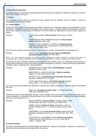 NBR 6023:200214
8 Transcrição dos elementos
Os padrões indicados nesta Norma para apresentação dos elementos que compõem as referências aplicam-se a todos os
tipos de documentos (ver seção 7).
8.1 Autoria
Para indicação da forma correta de entrada de nomes, pessoais e/ou de entidades, deve ser utilizado o Código de
Catalogação Anglo-Americano vigente.
8.1.1 Autor pessoal
Indica(m)-se o(s) autor(es), de modo geral, pelo último sobrenome, em maiúsculas, seguido do(s) prenome(s) e outros
sobrenomes, abreviado(s) ou não. Recomenda-se, tanto quanto possível, o mesmo padrão para abreviação de nomes e
sobrenomes, usados na mesma lista de referências. Os nomes devem ser separados por ponto-e-vírgula, seguido de
espaço.
Exemplos: ALVES, Roque de Brito. Ciência criminal. Rio de Janeiro: Forense,
1995.
DAMIÃO, Regina Toledo; HENRIQUES, Antonio. Curso de direito
jurídico. São Paulo: Atlas, 1995.
PASSOS, L. M. M.; FONSECA, A.; CHAVES, M. Alegria de saber:
matemática, segunda série, 2, primeiro grau: livro do professor. São
Paulo: Scipione, 1995. 136 p.
8.1.1.1 Quando existirem mais de três autores, indica-se apenas o primeiro, acrescentando-se a expressão et al.
Exemplo: URANI, A. et al. Constituição de uma matriz de contabilidade
social para o Brasil. Brasília, DF: IPEA, 1994.
NOTA – Em casos específicos (projetos de pesquisa científica, indicação de produção científica em relatórios para órgãos de
financiamento etc.), nos quais a menção dos nomes for indispensável para certificar a autoria, é facultado indicar todos os nomes.
8.1.1.2 Quando houver indicação explícita de responsabilidade pelo conjunto da obra, em coletâneas de vários autores, a
entrada deve ser feita pelo nome do responsável, seguida da abreviação, no singular, do tipo de participação (organizador,
compilador, editor, coordenador etc.), entre parênteses.
Exemplos: FERREIRA, Léslie Piccolotto (Org.). O fonoaudiólogo e a escola.
São Paulo: Summus, 1991.
MARCONDES, E.; LIMA, I. N. de (Coord.). Dietas em pediatria
clínica. 4. ed. São Paulo: Sarvier, 1993.
MOORE, W. (Ed.). Construtivismo del movimiento educacional:
soluciones. Córdoba, AR.: [s.n.], 1960.
LUJAN, Roger Patron (Comp.). Um presente especial. Tradução
Sonia da Silva. 3. ed. São Paulo: Aquariana, 1993. 167 p.
8.1.1.3 No caso da obra publicada sob pseudônimo, este deve ser adotado na referência, desde que seja a forma adotada
pelo autor.
Exemplo: DINIZ, Julio. As pupilas do senhor reitor. 15. ed. São Paulo: Ática,
1994. 263 p. (Série Bom livro).
8.1.1.4 Outros tipos de responsabilidade (tradutor, revisor, ilustrador entre outros) podem ser acrescentados após o título,
conforme aparecem no documento. Quando existirem mais de três nomes exercendo o mesmo tipo de responsabilidade,
aplica-se o recomendado em 8.1.1.1.
Exemplos: DANTE ALIGHIERI. A divina comédia. Tradução, prefácio e notas:
Hernâni Donato. São Paulo: Círculo do Livro, [1983]. 344 p.
GOMES, Orlando. O direito de família. Atualização e notas de
Humberto Theodoro Júnior. 11. ed. Rio de Janeiro: Forense, 1995.
562 p.
ALBERGARIA, Lino de. Cinco anos sem chover: história de Lino de
Albergaria. Ilustrações de Paulo Lyra. 12. ed. São Paulo: FTD, 1994.
63 p.
CHEVALIER, Jean; GHEERBRANT, Alain. Dicionário de símbolos.
Tradução Vera da Costa e Silva et al. 3. ed. rev. e aum. Rio de
Janeiro: J. Olympio, 1990.
8.1.2 Autor entidade
As obras de responsabilidade de entidade (órgãos governamentais, empresas, associações, congressos, seminários etc.)
têm entrada, de modo geral, pelo seu próprio nome, por extenso.
Cópia não autorizada
 
